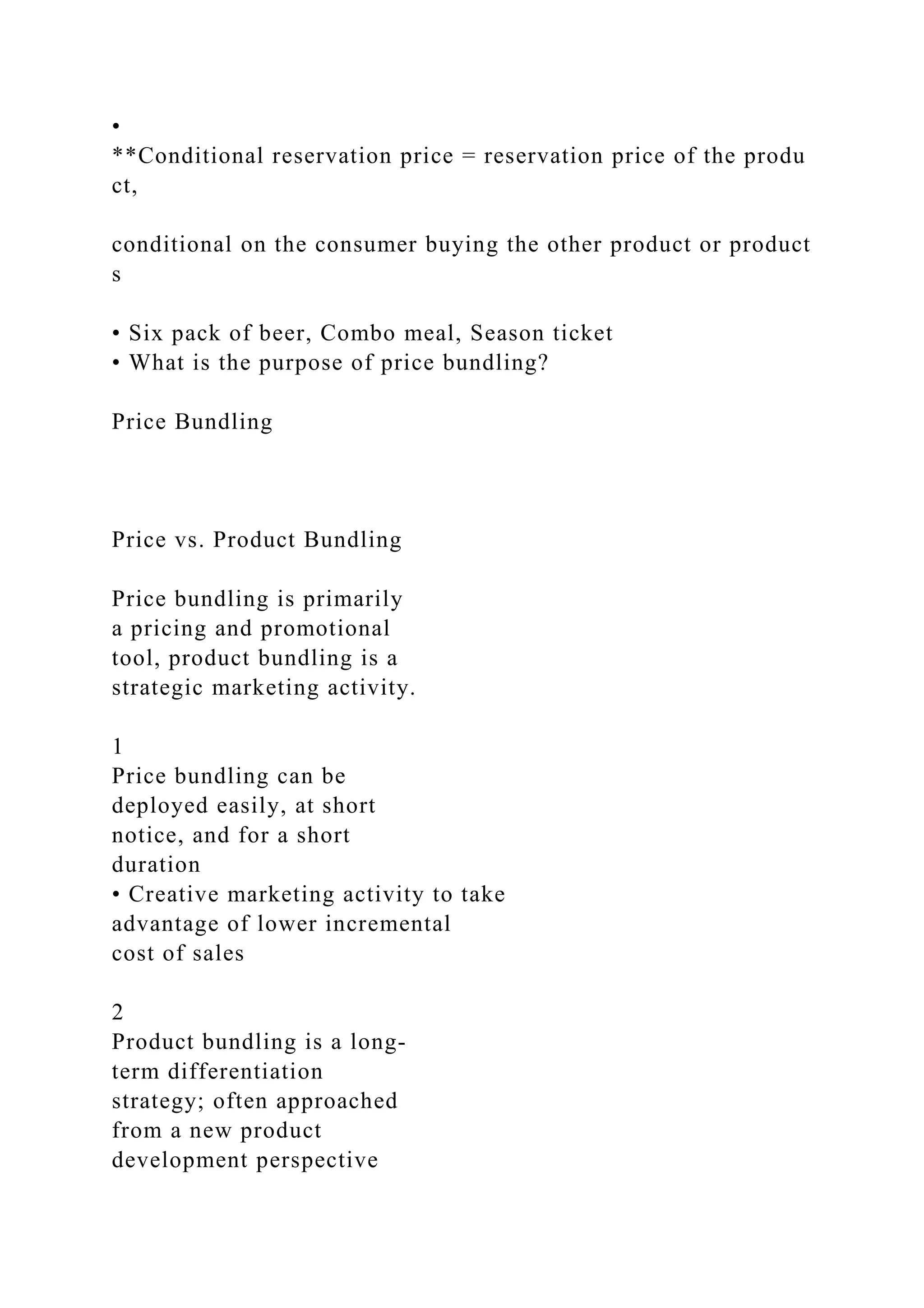 •
**Conditional reservation price = reservation price of the produ
ct,
conditional on the consumer buying the other product or product
s
• Six pack of beer, Combo meal, Season ticket
• What is the purpose of price bundling?
Price Bundling
Price vs. Product Bundling
Price bundling is primarily
a pricing and promotional
tool, product bundling is a
strategic marketing activity.
1
Price bundling can be
deployed easily, at short
notice, and for a short
duration
• Creative marketing activity to take
advantage of lower incremental
cost of sales
2
Product bundling is a long‐
term differentiation
strategy; often approached
from a new product
development perspective
 