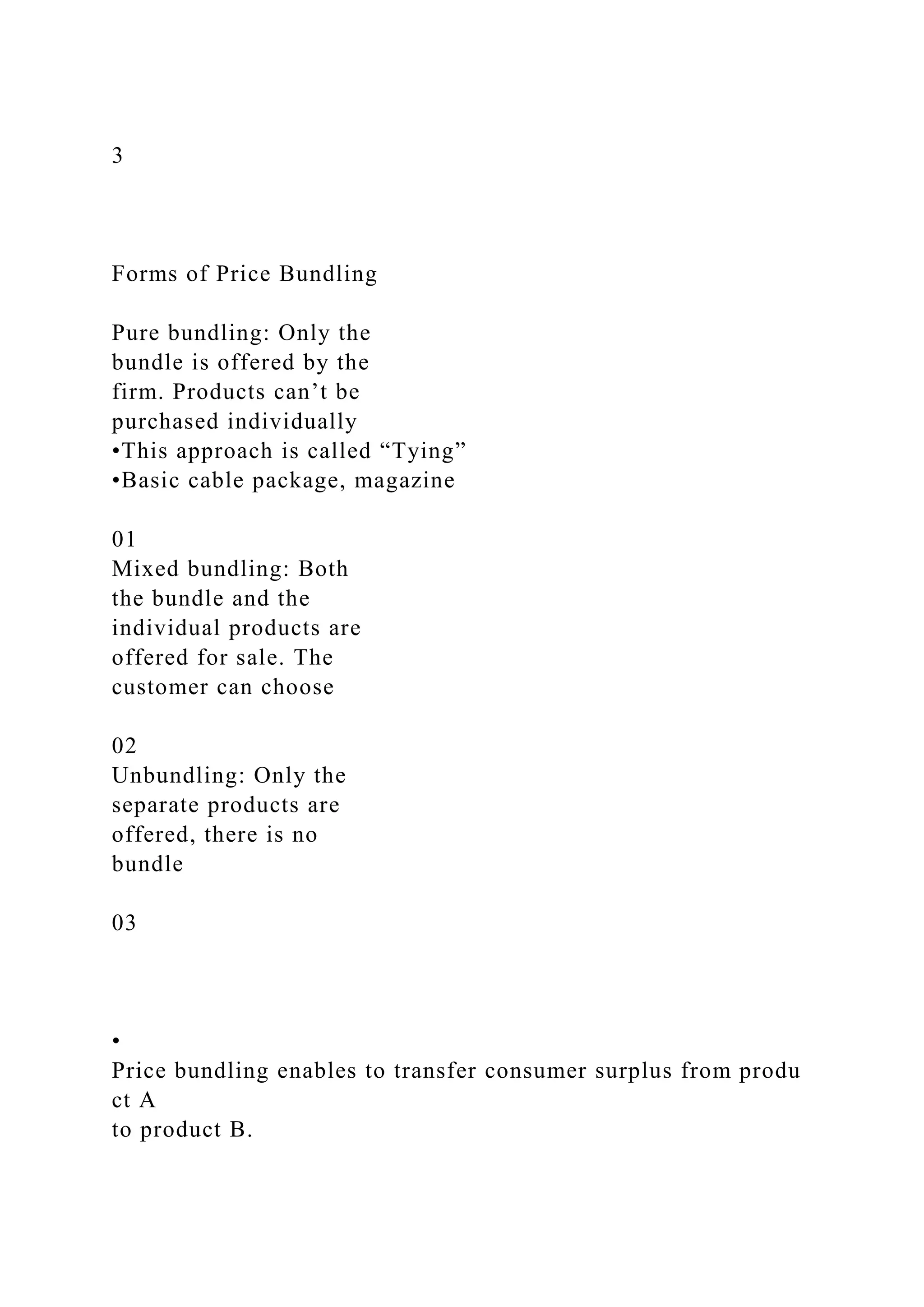 3
Forms of Price Bundling
Pure bundling: Only the
bundle is offered by the
firm. Products can’t be
purchased individually
•This approach is called “Tying”
•Basic cable package, magazine
01
Mixed bundling: Both
the bundle and the
individual products are
offered for sale. The
customer can choose
02
Unbundling: Only the
separate products are
offered, there is no
bundle
03
•
Price bundling enables to transfer consumer surplus from produ
ct A
to product B.
 