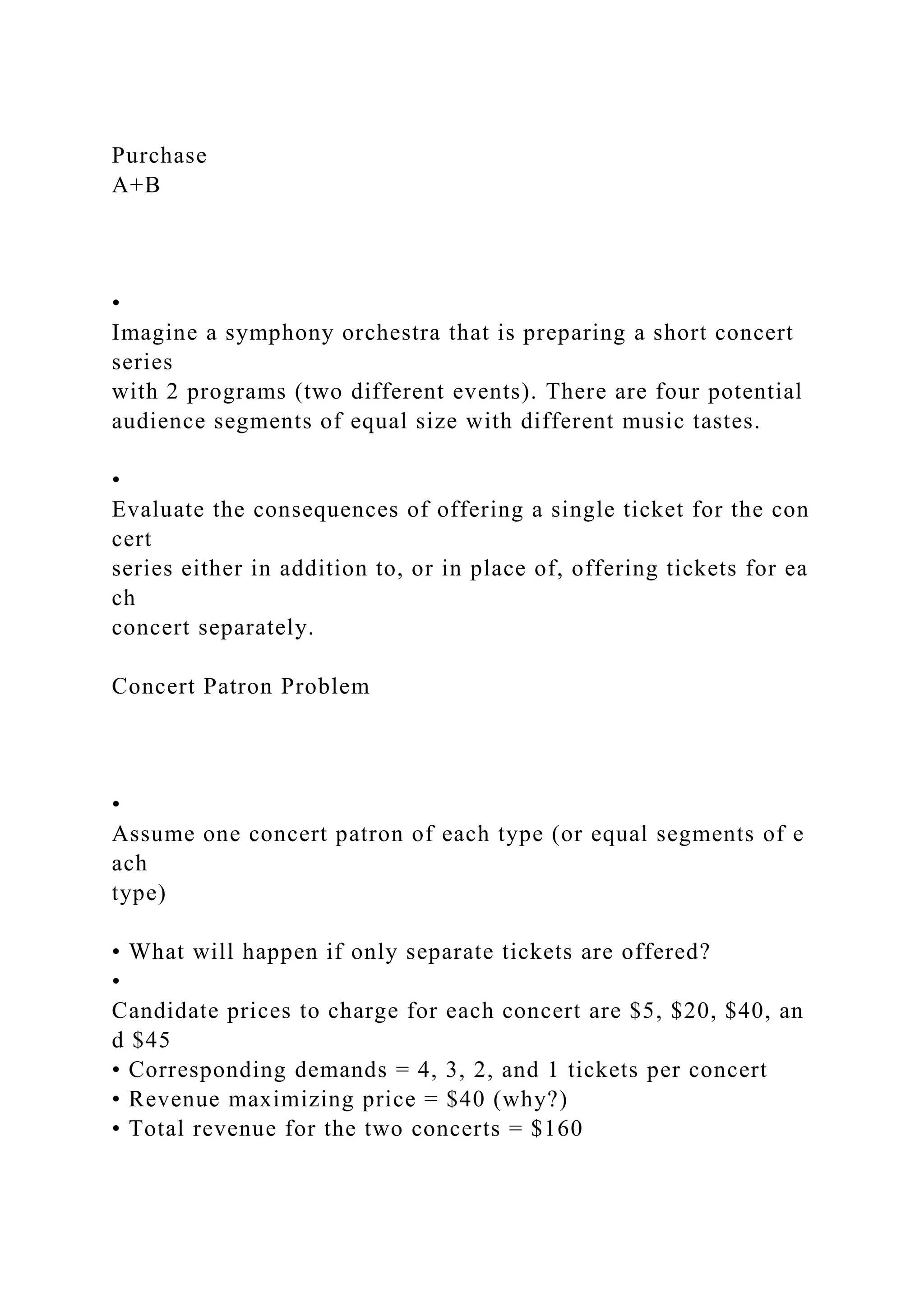 Purchase
A+B
•
Imagine a symphony orchestra that is preparing a short concert
series
with 2 programs (two different events). There are four potential
audience segments of equal size with different music tastes.
•
Evaluate the consequences of offering a single ticket for the con
cert
series either in addition to, or in place of, offering tickets for ea
ch
concert separately.
Concert Patron Problem
•
Assume one concert patron of each type (or equal segments of e
ach
type)
• What will happen if only separate tickets are offered?
•
Candidate prices to charge for each concert are $5, $20, $40, an
d $45
• Corresponding demands = 4, 3, 2, and 1 tickets per concert
• Revenue maximizing price = $40 (why?)
• Total revenue for the two concerts = $160
 