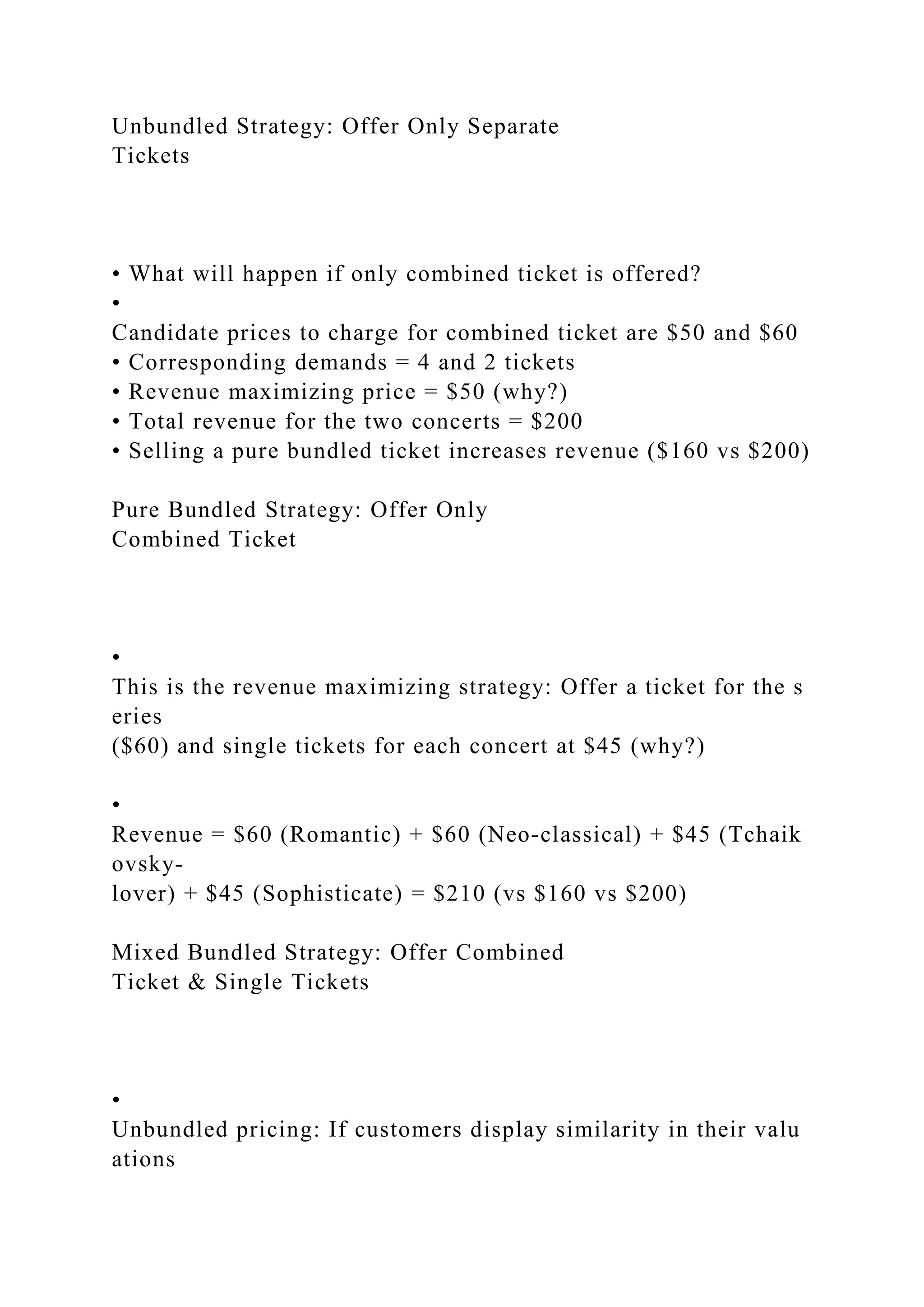 Unbundled Strategy: Offer Only Separate
Tickets
• What will happen if only combined ticket is offered?
•
Candidate prices to charge for combined ticket are $50 and $60
• Corresponding demands = 4 and 2 tickets
• Revenue maximizing price = $50 (why?)
• Total revenue for the two concerts = $200
• Selling a pure bundled ticket increases revenue ($160 vs $200)
Pure Bundled Strategy: Offer Only
Combined Ticket
•
This is the revenue maximizing strategy: Offer a ticket for the s
eries
($60) and single tickets for each concert at $45 (why?)
•
Revenue = $60 (Romantic) + $60 (Neo‐classical) + $45 (Tchaik
ovsky‐
lover) + $45 (Sophisticate) = $210 (vs $160 vs $200)
Mixed Bundled Strategy: Offer Combined
Ticket & Single Tickets
•
Unbundled pricing: If customers display similarity in their valu
ations
 