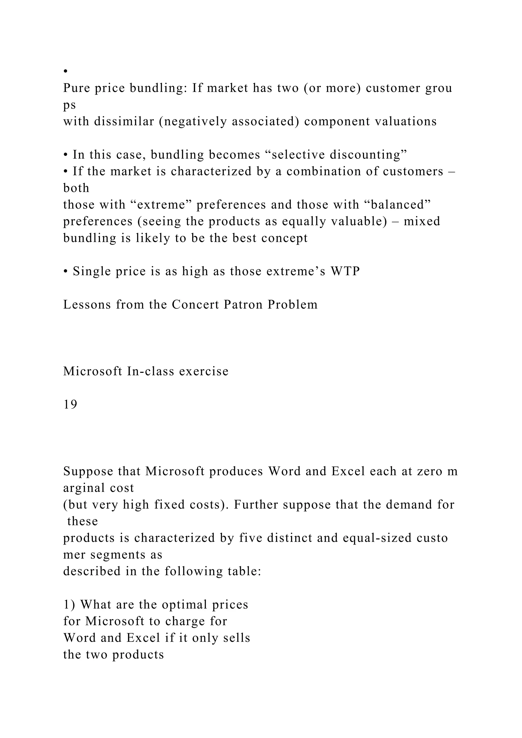 •
Pure price bundling: If market has two (or more) customer grou
ps
with dissimilar (negatively associated) component valuations
• In this case, bundling becomes “selective discounting”
• If the market is characterized by a combination of customers –
both
those with “extreme” preferences and those with “balanced”
preferences (seeing the products as equally valuable) – mixed
bundling is likely to be the best concept
• Single price is as high as those extreme’s WTP
Lessons from the Concert Patron Problem
Microsoft In‐class exercise
19
Suppose that Microsoft produces Word and Excel each at zero m
arginal cost
(but very high fixed costs). Further suppose that the demand for
these
products is characterized by five distinct and equal‐sized custo
mer segments as
described in the following table:
1) What are the optimal prices
for Microsoft to charge for
Word and Excel if it only sells
the two products
 