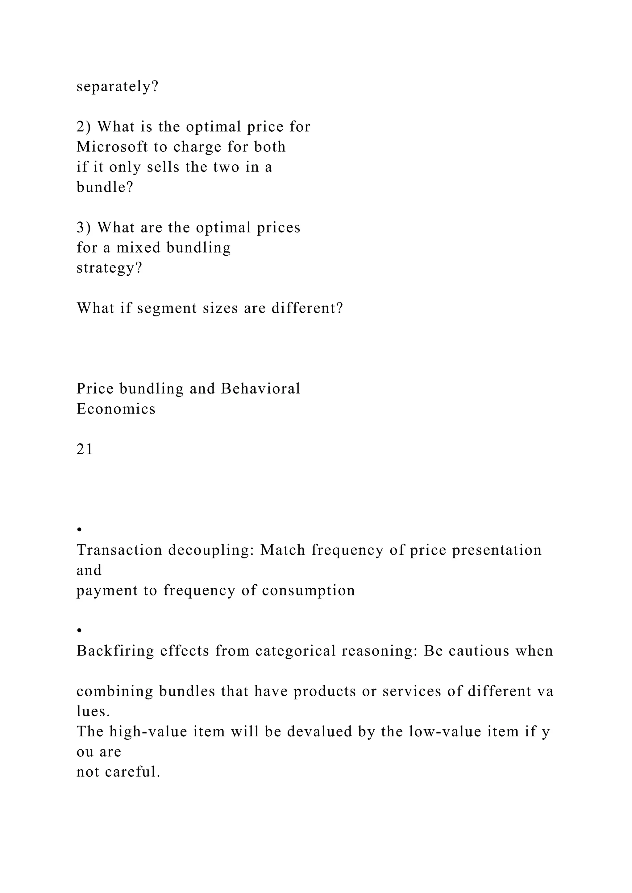 separately?
2) What is the optimal price for
Microsoft to charge for both
if it only sells the two in a
bundle?
3) What are the optimal prices
for a mixed bundling
strategy?
What if segment sizes are different?
Price bundling and Behavioral
Economics
21
•
Transaction decoupling: Match frequency of price presentation
and
payment to frequency of consumption
•
Backfiring effects from categorical reasoning: Be cautious when
combining bundles that have products or services of different va
lues.
The high‐value item will be devalued by the low‐value item if y
ou are
not careful.
 