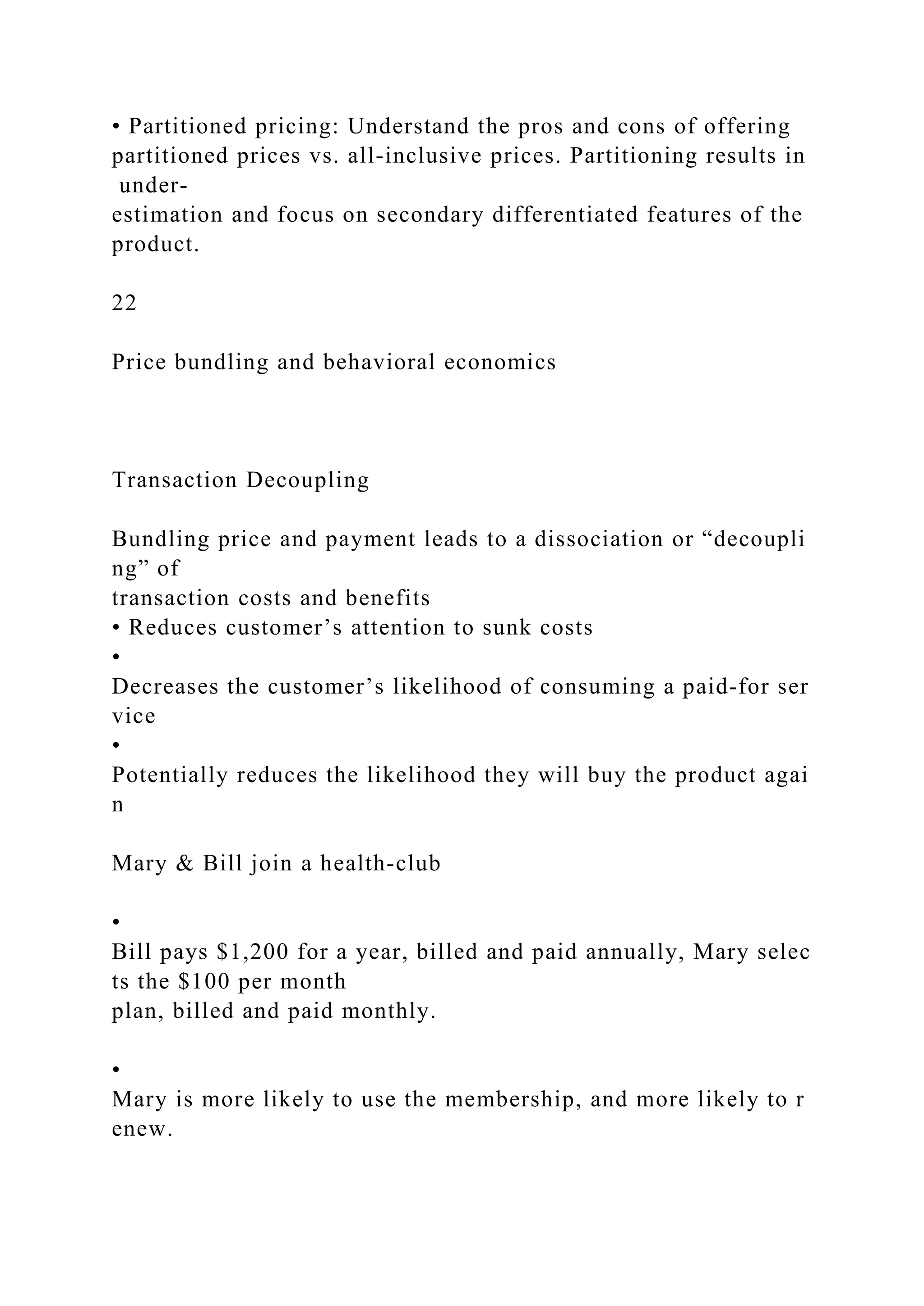 • Partitioned pricing: Understand the pros and cons of offering
partitioned prices vs. all‐inclusive prices. Partitioning results in
under‐
estimation and focus on secondary differentiated features of the
product.
22
Price bundling and behavioral economics
Transaction Decoupling
Bundling price and payment leads to a dissociation or “decoupli
ng” of
transaction costs and benefits
• Reduces customer’s attention to sunk costs
•
Decreases the customer’s likelihood of consuming a paid‐for ser
vice
•
Potentially reduces the likelihood they will buy the product agai
n
Mary & Bill join a health‐club
•
Bill pays $1,200 for a year, billed and paid annually, Mary selec
ts the $100 per month
plan, billed and paid monthly.
•
Mary is more likely to use the membership, and more likely to r
enew.
 