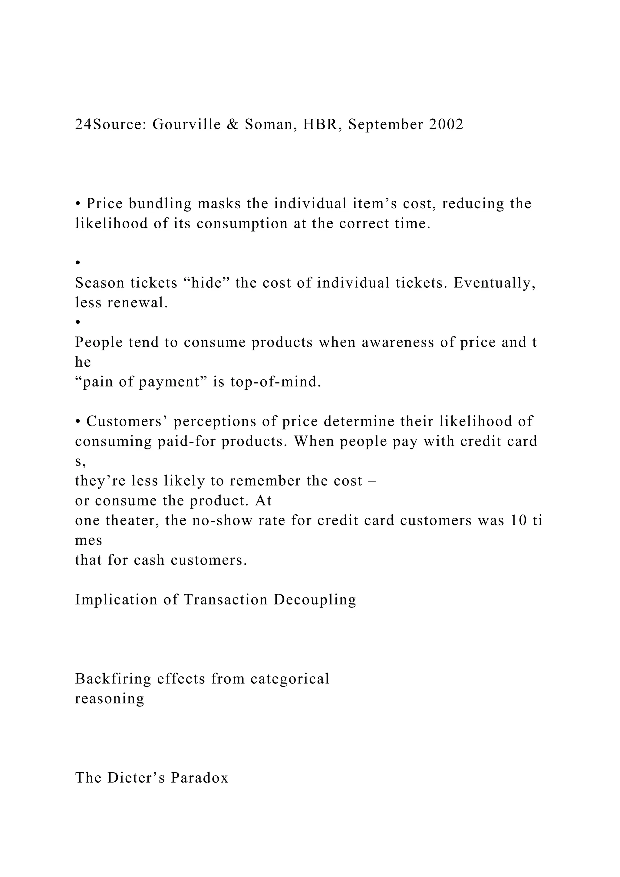 24Source: Gourville & Soman, HBR, September 2002
• Price bundling masks the individual item’s cost, reducing the
likelihood of its consumption at the correct time.
•
Season tickets “hide” the cost of individual tickets. Eventually,
less renewal.
•
People tend to consume products when awareness of price and t
he
“pain of payment” is top‐of‐mind.
• Customers’ perceptions of price determine their likelihood of
consuming paid‐for products. When people pay with credit card
s,
they’re less likely to remember the cost –
or consume the product. At
one theater, the no‐show rate for credit card customers was 10 ti
mes
that for cash customers.
Implication of Transaction Decoupling
Backfiring effects from categorical
reasoning
The Dieter’s Paradox
 