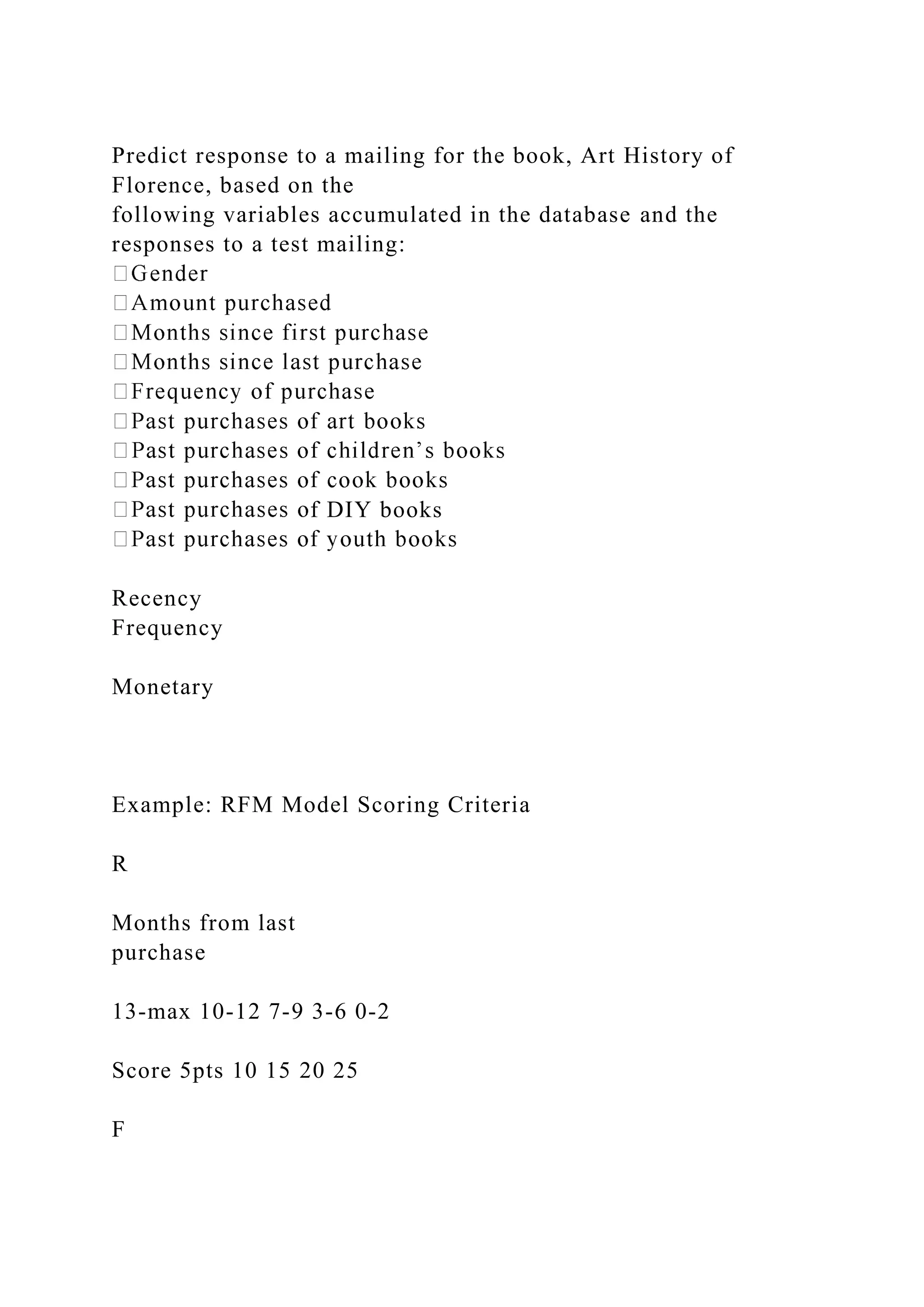 Predict response to a mailing for the book, Art History of
Florence, based on the
following variables accumulated in the database and the
responses to a test mailing:
f DIY books
Recency
Frequency
Monetary
Example: RFM Model Scoring Criteria
R
Months from last
purchase
13-max 10-12 7-9 3-6 0-2
Score 5pts 10 15 20 25
F
 