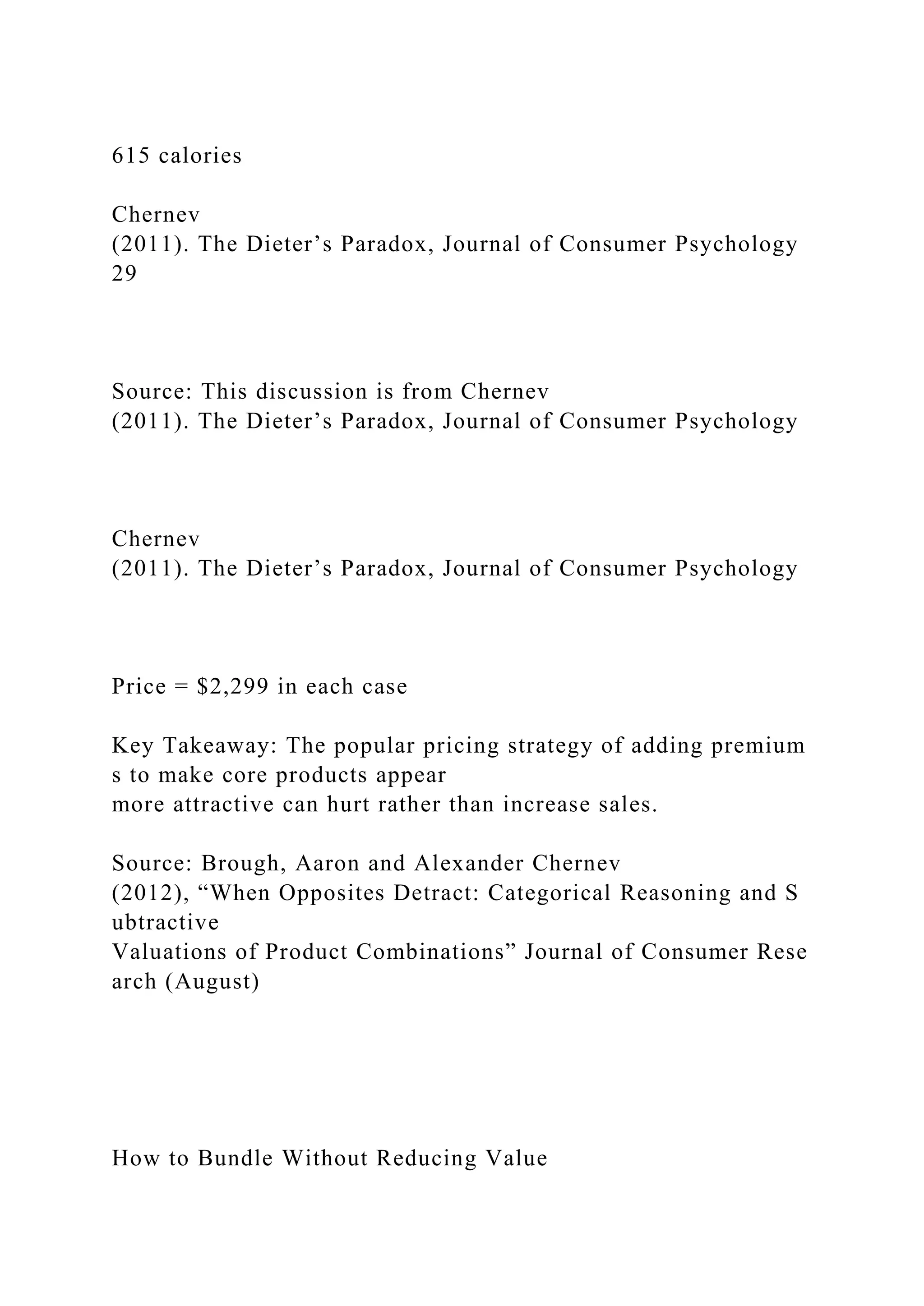 615 calories
Chernev
(2011). The Dieter’s Paradox, Journal of Consumer Psychology
29
Source: This discussion is from Chernev
(2011). The Dieter’s Paradox, Journal of Consumer Psychology
Chernev
(2011). The Dieter’s Paradox, Journal of Consumer Psychology
Price = $2,299 in each case
Key Takeaway: The popular pricing strategy of adding premium
s to make core products appear
more attractive can hurt rather than increase sales.
Source: Brough, Aaron and Alexander Chernev
(2012), “When Opposites Detract: Categorical Reasoning and S
ubtractive
Valuations of Product Combinations” Journal of Consumer Rese
arch (August)
How to Bundle Without Reducing Value
 