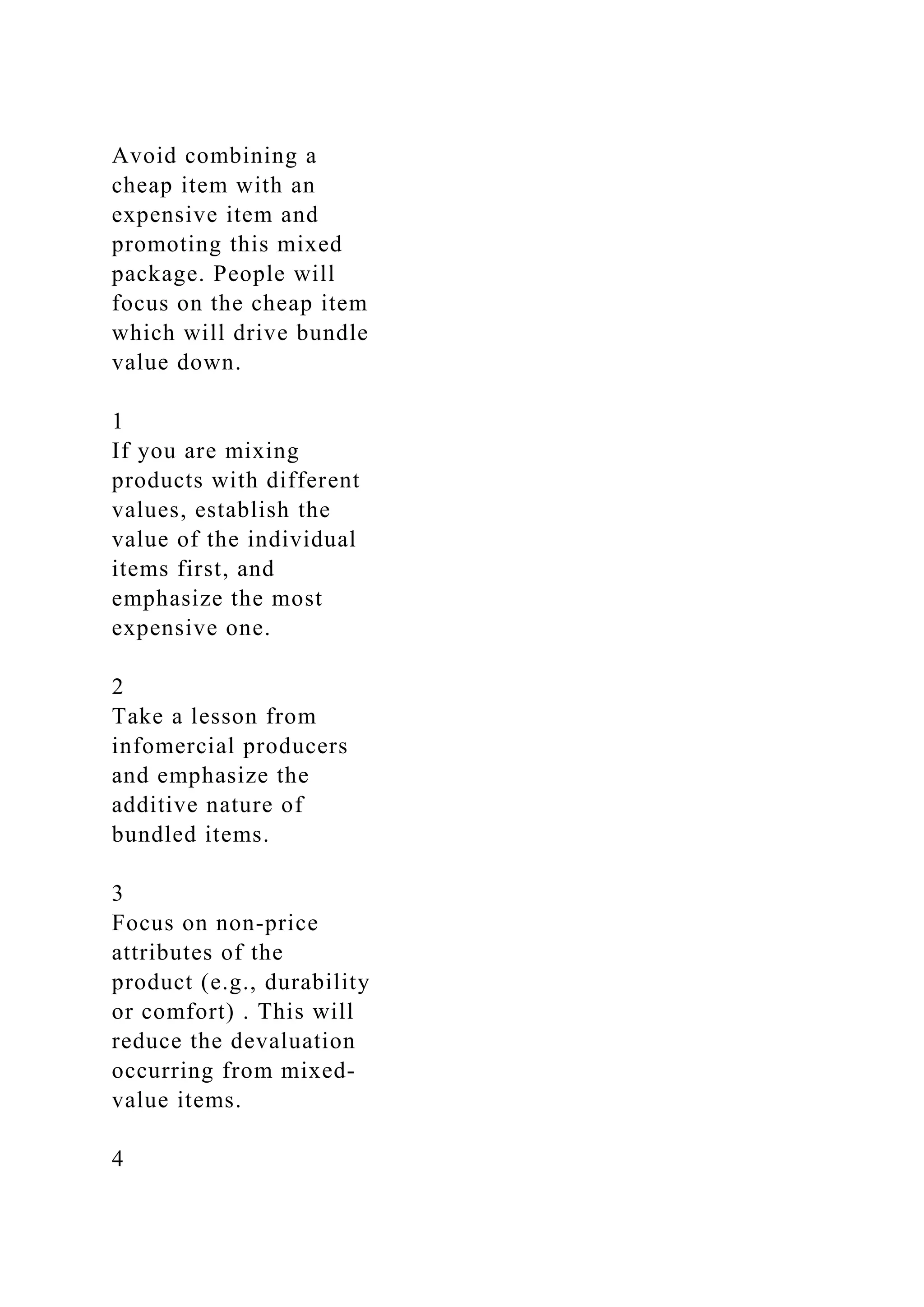 Avoid combining a
cheap item with an
expensive item and
promoting this mixed
package. People will
focus on the cheap item
which will drive bundle
value down.
1
If you are mixing
products with different
values, establish the
value of the individual
items first, and
emphasize the most
expensive one.
2
Take a lesson from
infomercial producers
and emphasize the
additive nature of
bundled items.
3
Focus on non‐price
attributes of the
product (e.g., durability
or comfort) . This will
reduce the devaluation
occurring from mixed‐
value items.
4
 