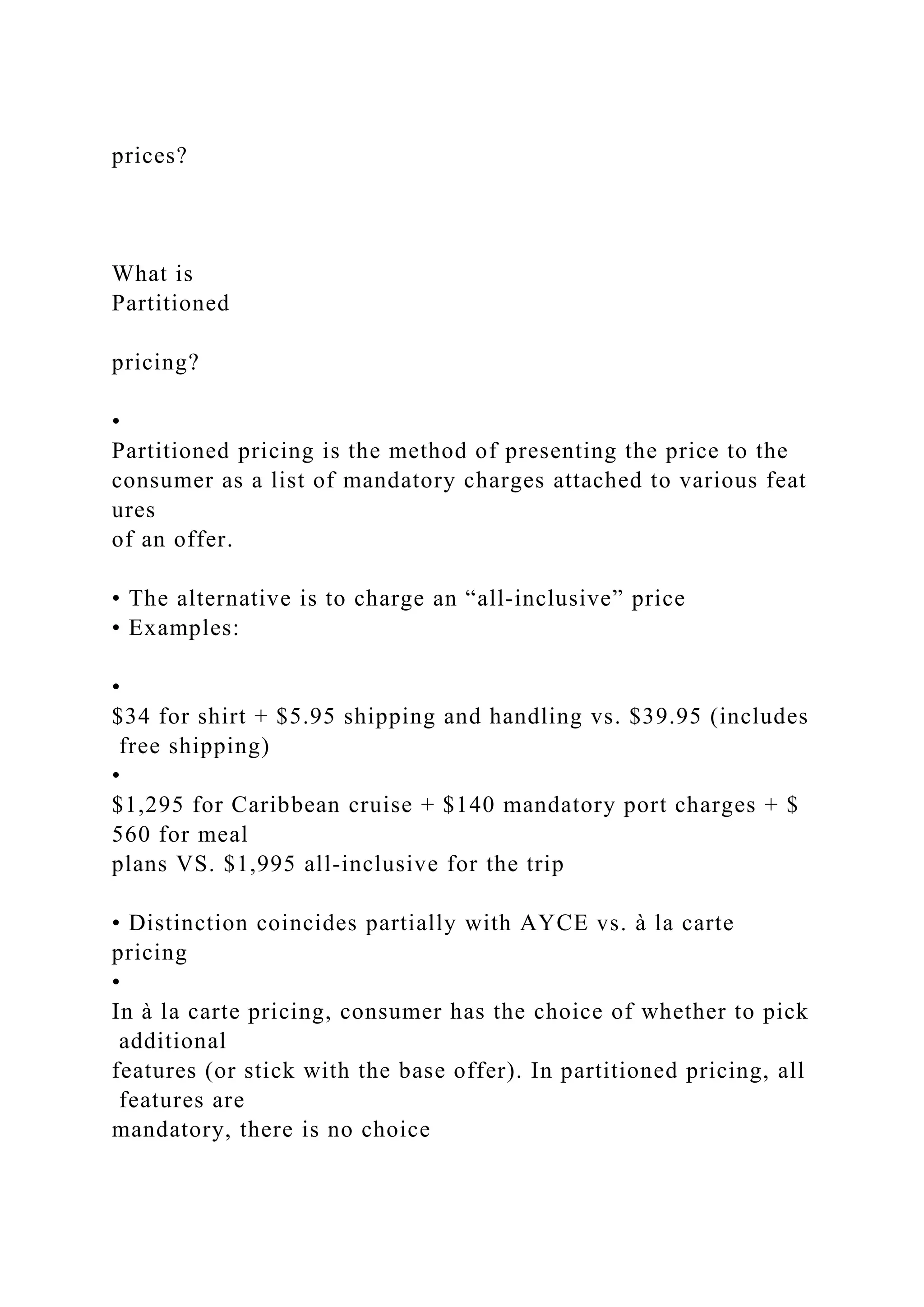 prices?
What is
Partitioned
pricing?
•
Partitioned pricing is the method of presenting the price to the
consumer as a list of mandatory charges attached to various feat
ures
of an offer.
• The alternative is to charge an “all‐inclusive” price
• Examples:
•
$34 for shirt + $5.95 shipping and handling vs. $39.95 (includes
free shipping)
•
$1,295 for Caribbean cruise + $140 mandatory port charges + $
560 for meal
plans VS. $1,995 all‐inclusive for the trip
• Distinction coincides partially with AYCE vs. à la carte
pricing
•
In à la carte pricing, consumer has the choice of whether to pick
additional
features (or stick with the base offer). In partitioned pricing, all
features are
mandatory, there is no choice
 