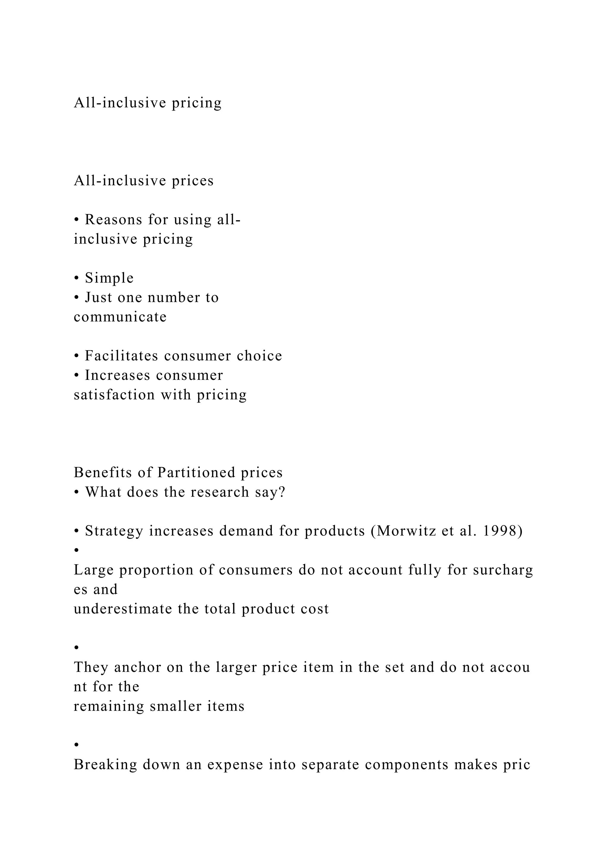 All‐inclusive pricing
All‐inclusive prices
• Reasons for using all‐
inclusive pricing
• Simple
• Just one number to
communicate
• Facilitates consumer choice
• Increases consumer
satisfaction with pricing
Benefits of Partitioned prices
• What does the research say?
• Strategy increases demand for products (Morwitz et al. 1998)
•
Large proportion of consumers do not account fully for surcharg
es and
underestimate the total product cost
•
They anchor on the larger price item in the set and do not accou
nt for the
remaining smaller items
•
Breaking down an expense into separate components makes pric
 