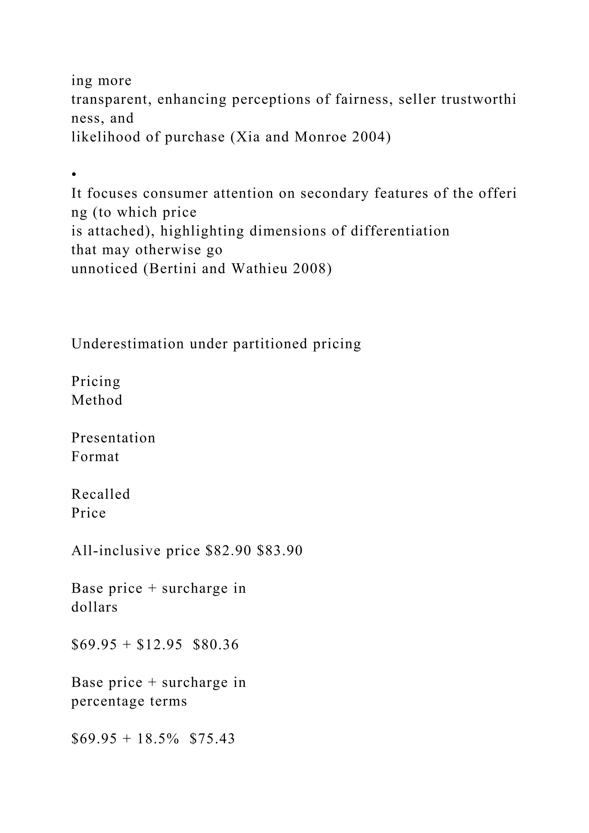 ing more
transparent, enhancing perceptions of fairness, seller trustworthi
ness, and
likelihood of purchase (Xia and Monroe 2004)
•
It focuses consumer attention on secondary features of the offeri
ng (to which price
is attached), highlighting dimensions of differentiation
that may otherwise go
unnoticed (Bertini and Wathieu 2008)
Underestimation under partitioned pricing
Pricing
Method
Presentation
Format
Recalled
Price
All‐inclusive price $82.90 $83.90
Base price + surcharge in
dollars
$69.95 + $12.95 $80.36
Base price + surcharge in
percentage terms
$69.95 + 18.5% $75.43
 