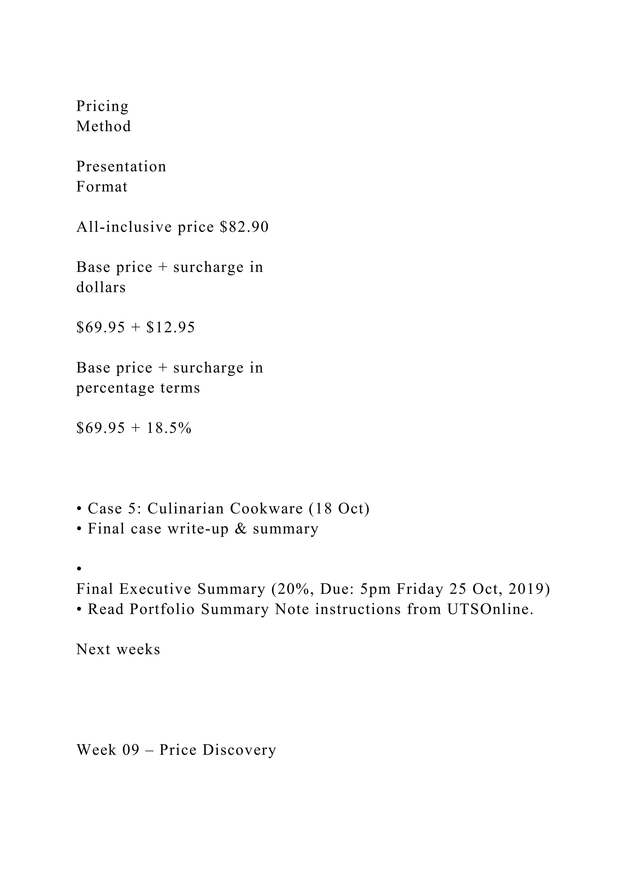 Pricing
Method
Presentation
Format
All‐inclusive price $82.90
Base price + surcharge in
dollars
$69.95 + $12.95
Base price + surcharge in
percentage terms
$69.95 + 18.5%
• Case 5: Culinarian Cookware (18 Oct)
• Final case write‐up & summary
•
Final Executive Summary (20%, Due: 5pm Friday 25 Oct, 2019)
• Read Portfolio Summary Note instructions from UTSOnline.
Next weeks
Week 09 – Price Discovery
 