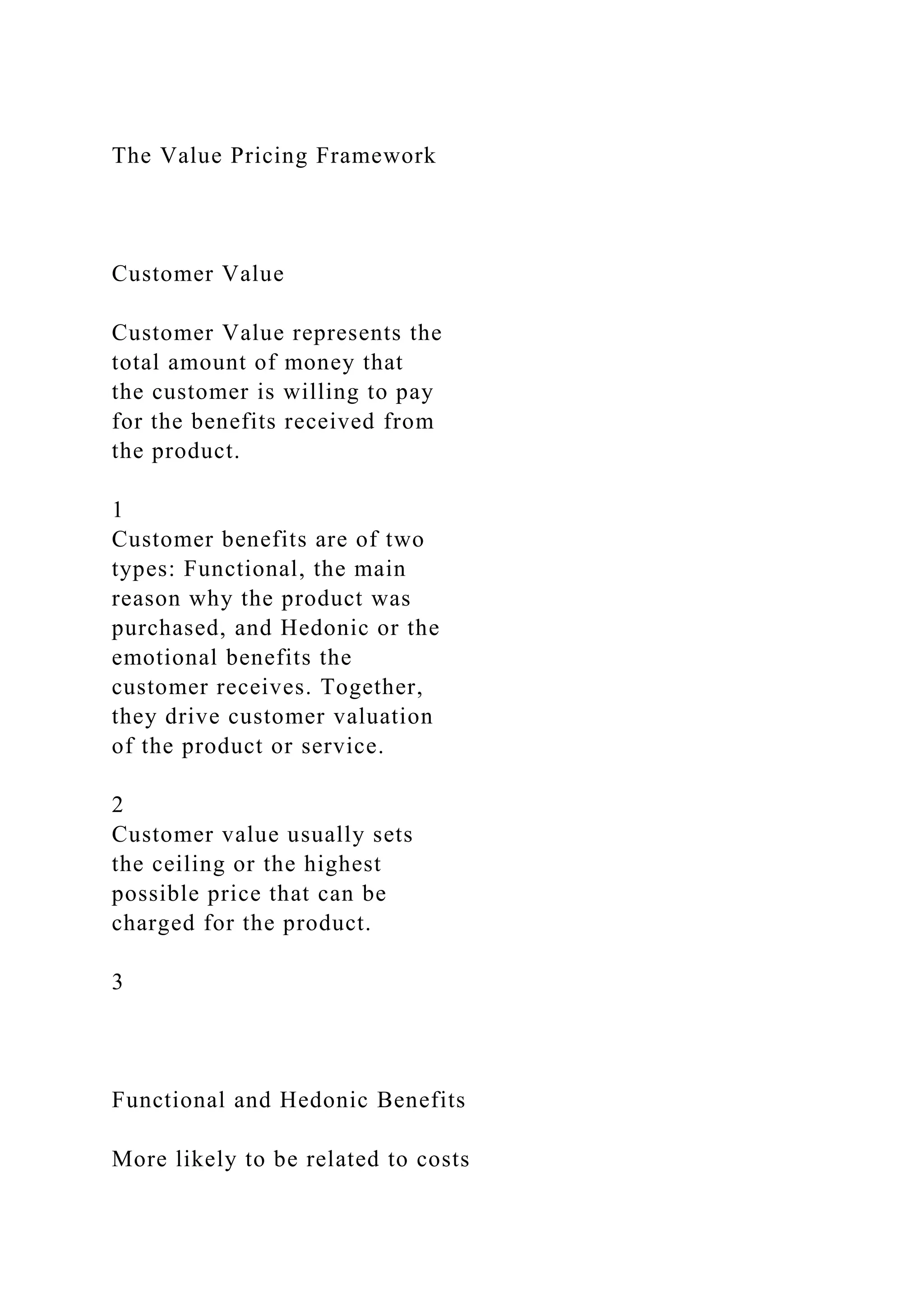 The Value Pricing Framework
Customer Value
Customer Value represents the
total amount of money that
the customer is willing to pay
for the benefits received from
the product.
1
Customer benefits are of two
types: Functional, the main
reason why the product was
purchased, and Hedonic or the
emotional benefits the
customer receives. Together,
they drive customer valuation
of the product or service.
2
Customer value usually sets
the ceiling or the highest
possible price that can be
charged for the product.
3
Functional and Hedonic Benefits
More likely to be related to costs
 