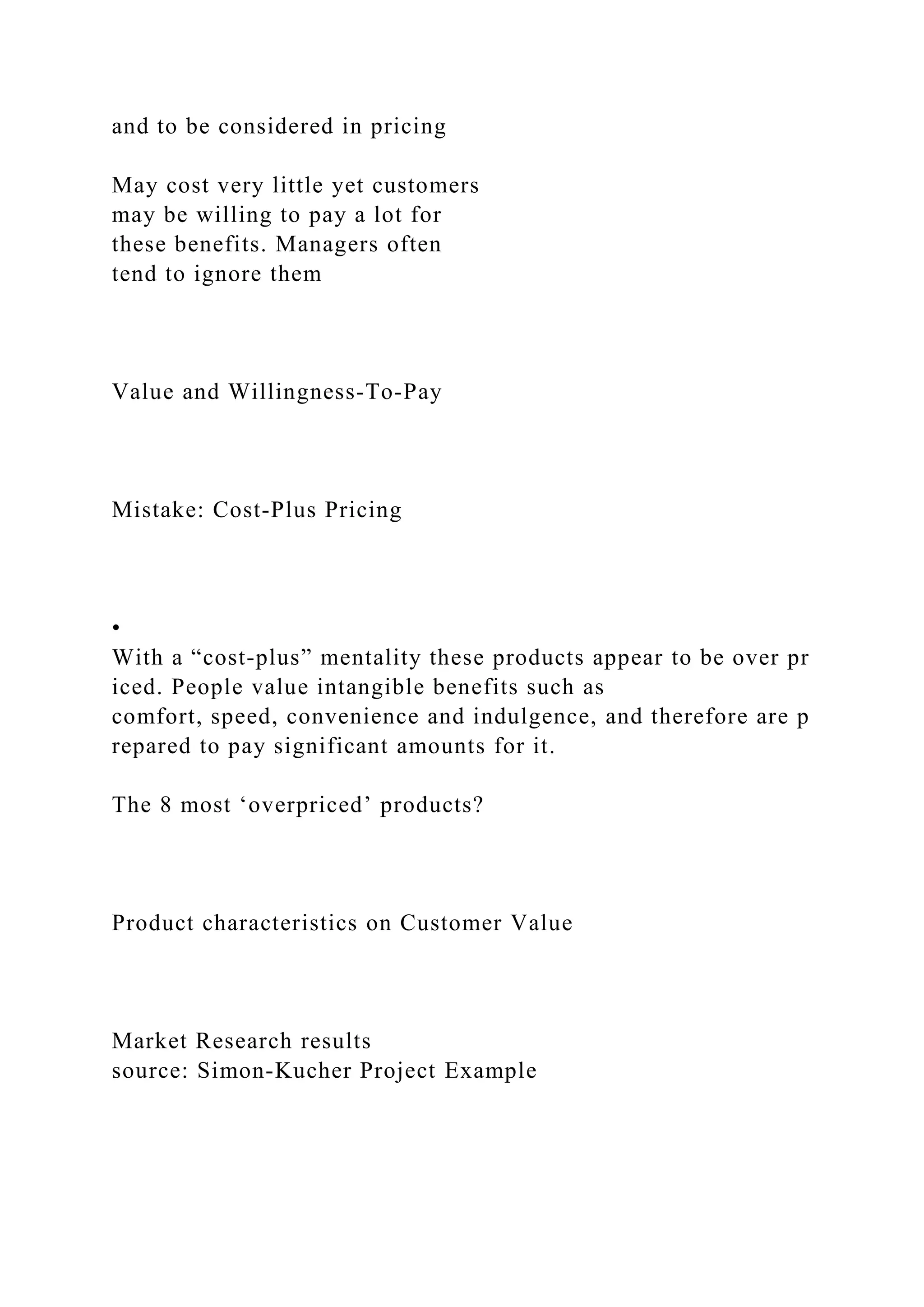 and to be considered in pricing
May cost very little yet customers
may be willing to pay a lot for
these benefits. Managers often
tend to ignore them
Value and Willingness‐To‐Pay
Mistake: Cost‐Plus Pricing
•
With a “cost‐plus” mentality these products appear to be over pr
iced. People value intangible benefits such as
comfort, speed, convenience and indulgence, and therefore are p
repared to pay significant amounts for it.
The 8 most ‘overpriced’ products?
Product characteristics on Customer Value
Market Research results
source: Simon‐Kucher Project Example
 