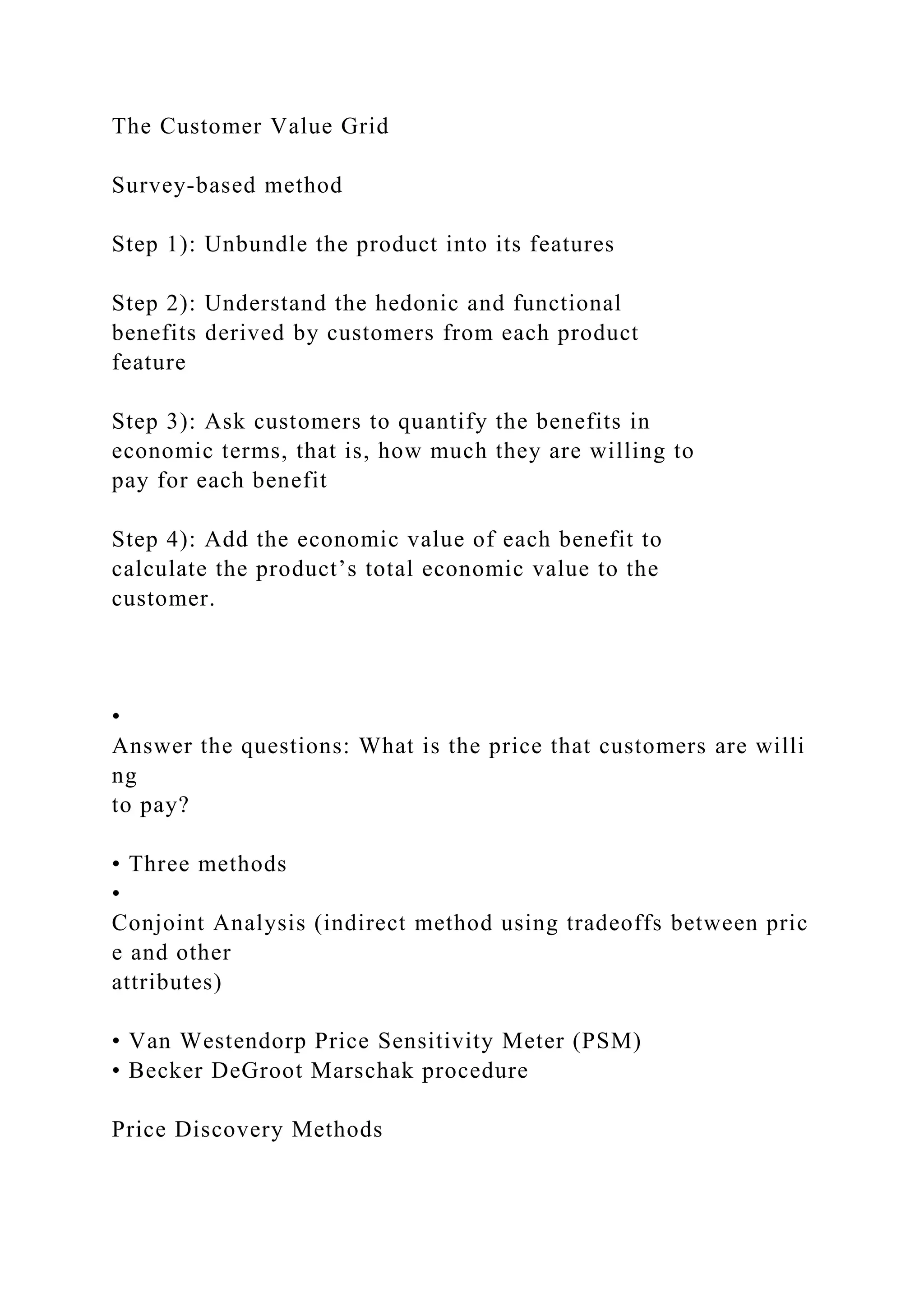 The Customer Value Grid
Survey‐based method
Step 1): Unbundle the product into its features
Step 2): Understand the hedonic and functional
benefits derived by customers from each product
feature
Step 3): Ask customers to quantify the benefits in
economic terms, that is, how much they are willing to
pay for each benefit
Step 4): Add the economic value of each benefit to
calculate the product’s total economic value to the
customer.
•
Answer the questions: What is the price that customers are willi
ng
to pay?
• Three methods
•
Conjoint Analysis (indirect method using tradeoffs between pric
e and other
attributes)
• Van Westendorp Price Sensitivity Meter (PSM)
• Becker DeGroot Marschak procedure
Price Discovery Methods
 