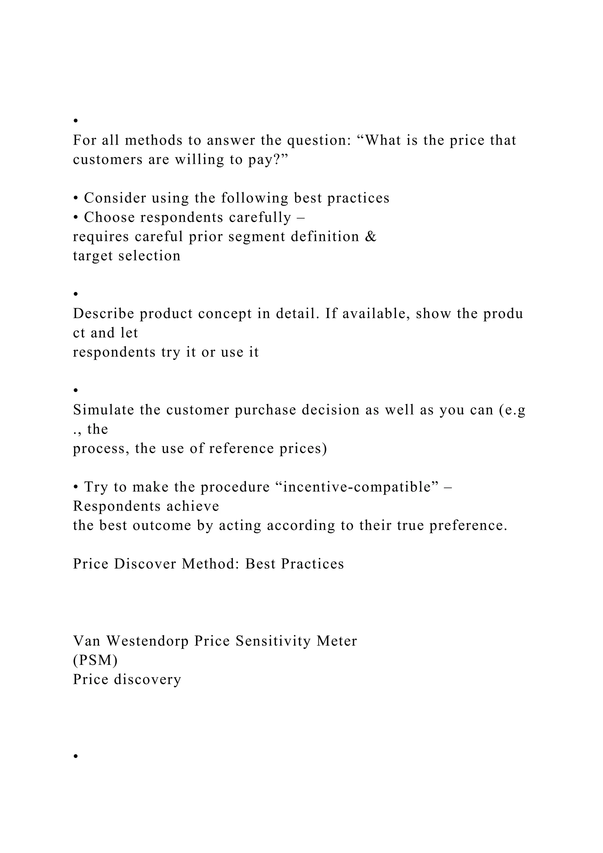 •
For all methods to answer the question: “What is the price that
customers are willing to pay?”
• Consider using the following best practices
• Choose respondents carefully –
requires careful prior segment definition &
target selection
•
Describe product concept in detail. If available, show the produ
ct and let
respondents try it or use it
•
Simulate the customer purchase decision as well as you can (e.g
., the
process, the use of reference prices)
• Try to make the procedure “incentive‐compatible” –
Respondents achieve
the best outcome by acting according to their true preference.
Price Discover Method: Best Practices
Van Westendorp Price Sensitivity Meter
(PSM)
Price discovery
•
 