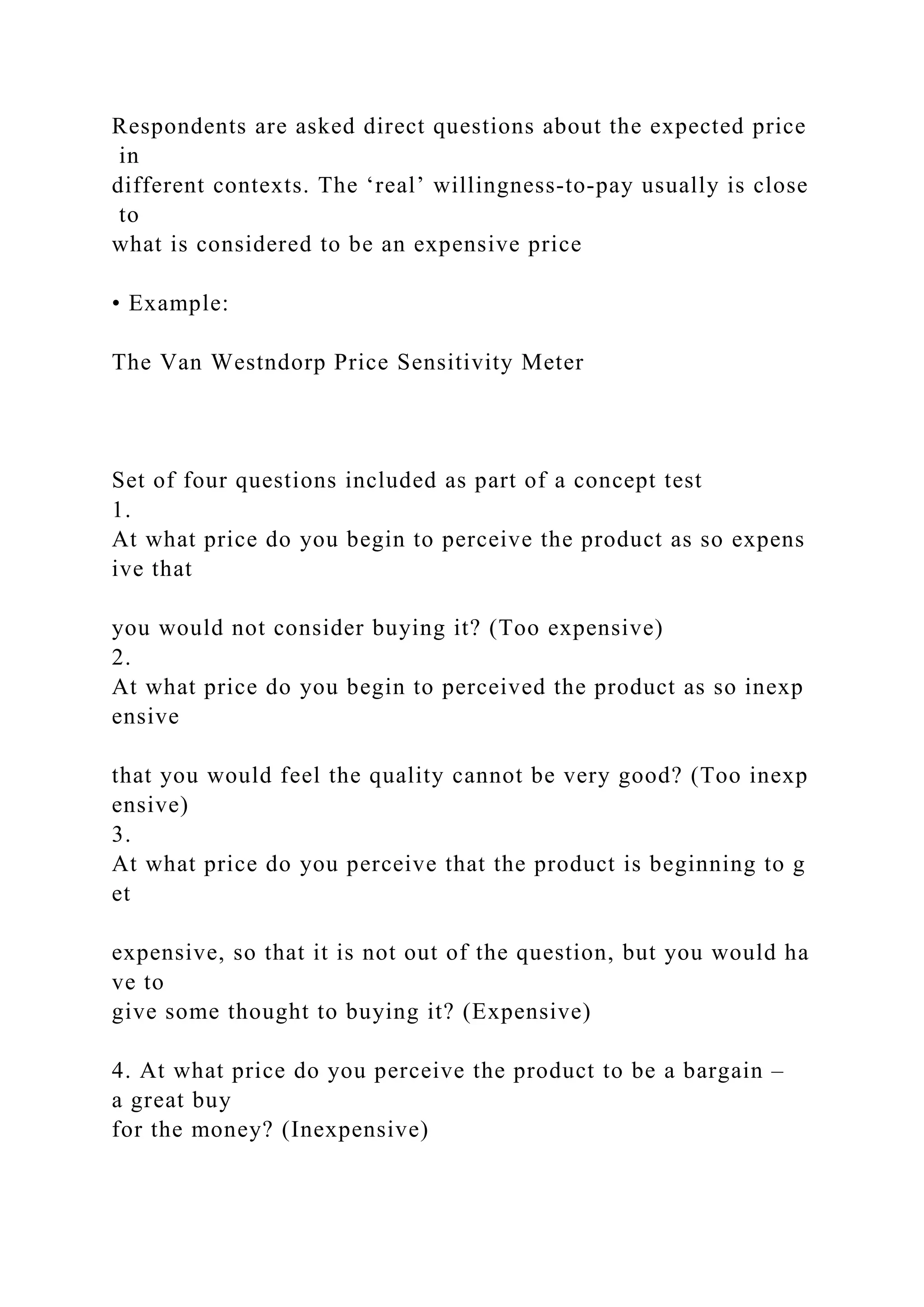 Respondents are asked direct questions about the expected price
in
different contexts. The ‘real’ willingness‐to‐pay usually is close
to
what is considered to be an expensive price
• Example:
The Van Westndorp Price Sensitivity Meter
Set of four questions included as part of a concept test
1.
At what price do you begin to perceive the product as so expens
ive that
you would not consider buying it? (Too expensive)
2.
At what price do you begin to perceived the product as so inexp
ensive
that you would feel the quality cannot be very good? (Too inexp
ensive)
3.
At what price do you perceive that the product is beginning to g
et
expensive, so that it is not out of the question, but you would ha
ve to
give some thought to buying it? (Expensive)
4. At what price do you perceive the product to be a bargain –
a great buy
for the money? (Inexpensive)
 