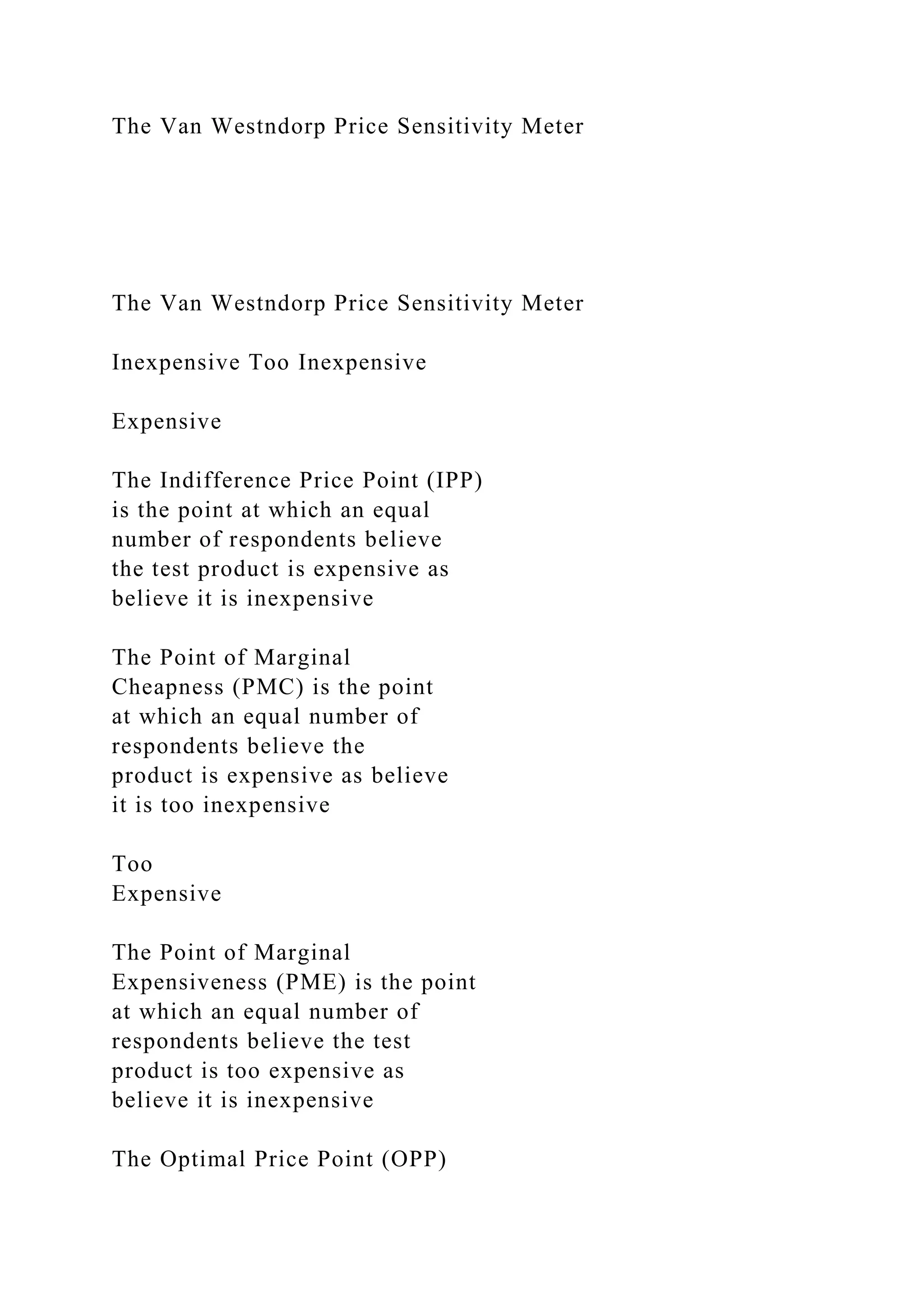 The Van Westndorp Price Sensitivity Meter
The Van Westndorp Price Sensitivity Meter
Inexpensive Too Inexpensive
Expensive
The Indifference Price Point (IPP)
is the point at which an equal
number of respondents believe
the test product is expensive as
believe it is inexpensive
The Point of Marginal
Cheapness (PMC) is the point
at which an equal number of
respondents believe the
product is expensive as believe
it is too inexpensive
Too
Expensive
The Point of Marginal
Expensiveness (PME) is the point
at which an equal number of
respondents believe the test
product is too expensive as
believe it is inexpensive
The Optimal Price Point (OPP)
 