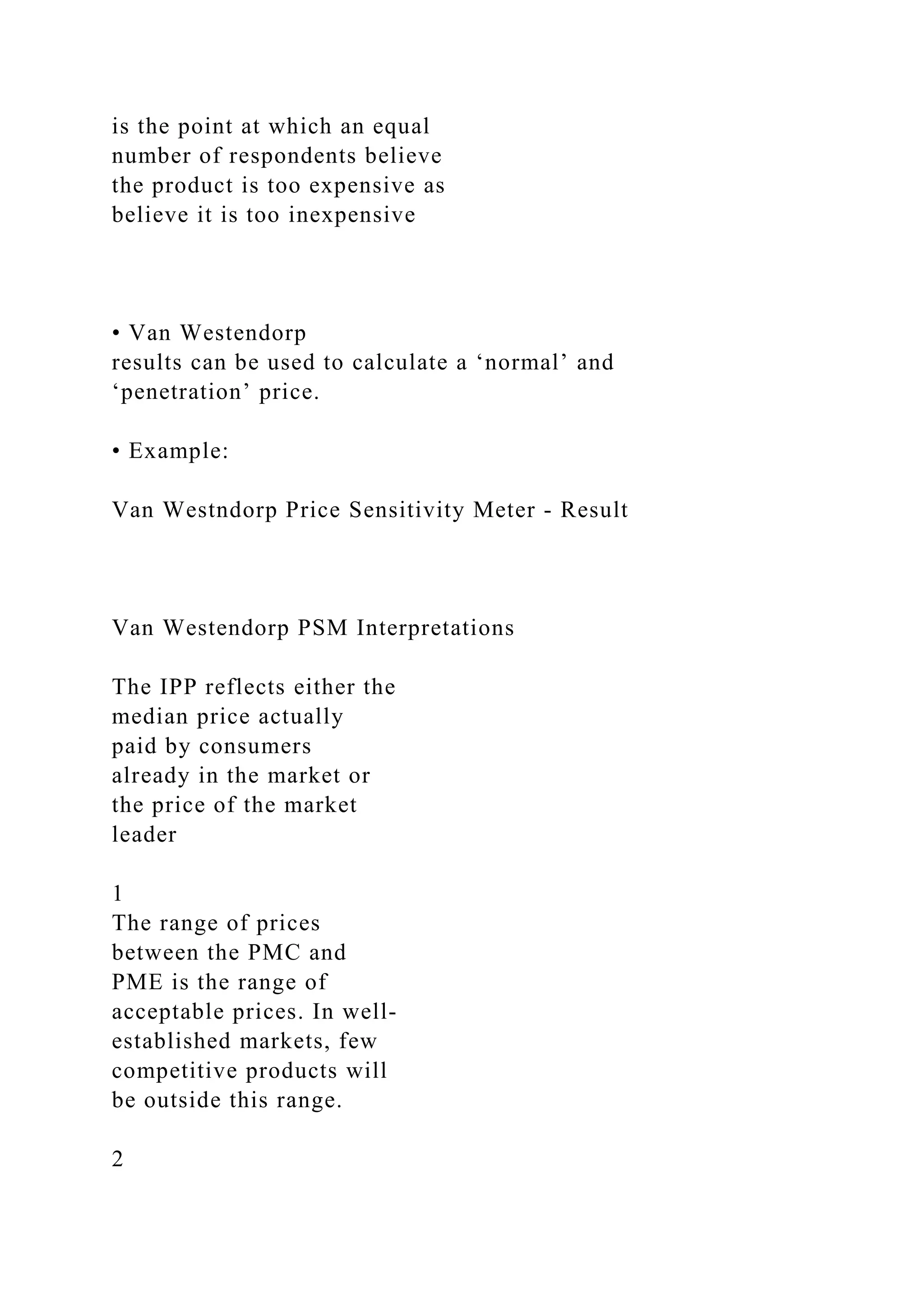 is the point at which an equal
number of respondents believe
the product is too expensive as
believe it is too inexpensive
• Van Westendorp
results can be used to calculate a ‘normal’ and
‘penetration’ price.
• Example:
Van Westndorp Price Sensitivity Meter ‐ Result
Van Westendorp PSM Interpretations
The IPP reflects either the
median price actually
paid by consumers
already in the market or
the price of the market
leader
1
The range of prices
between the PMC and
PME is the range of
acceptable prices. In well‐
established markets, few
competitive products will
be outside this range.
2
 