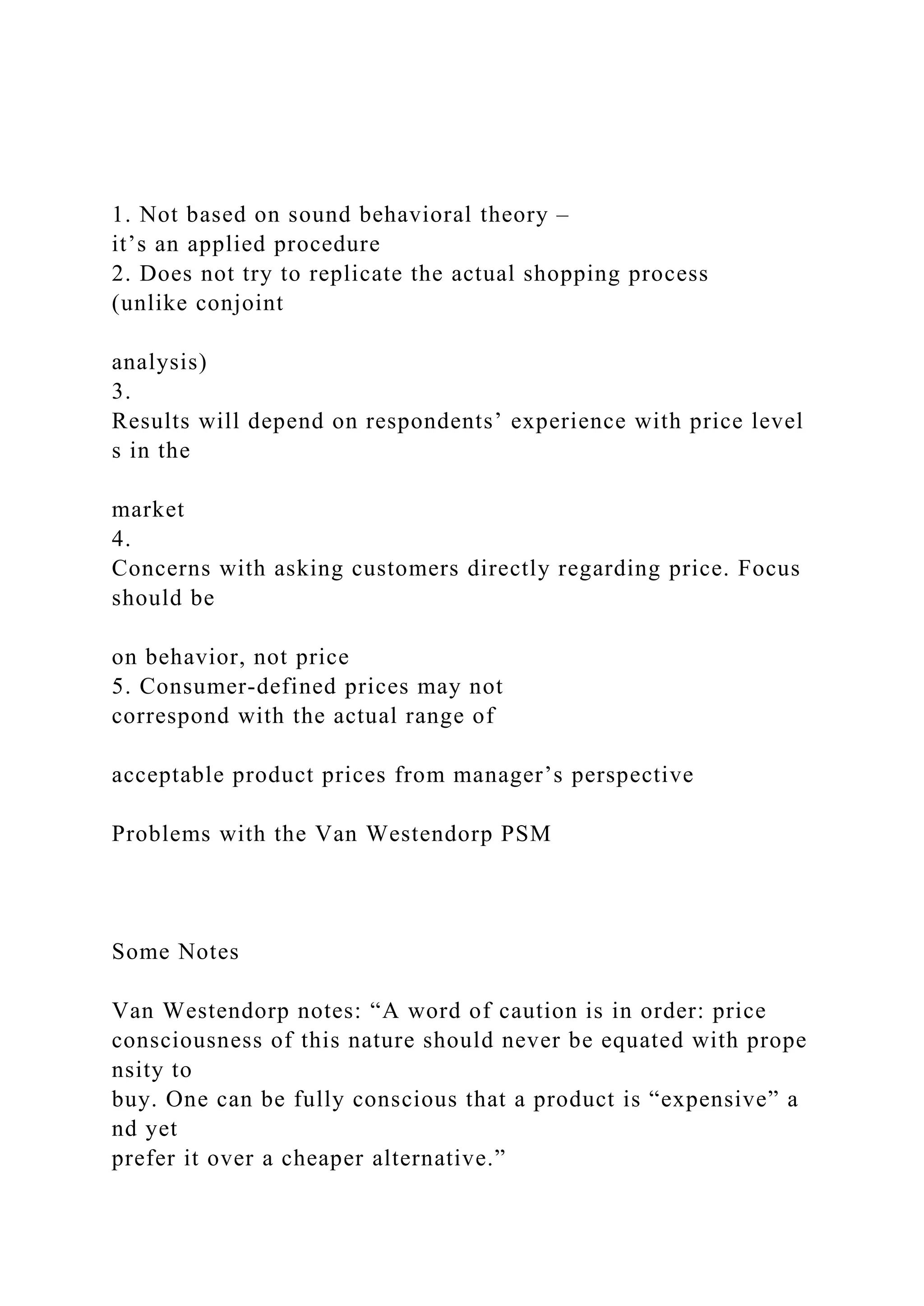 1. Not based on sound behavioral theory –
it’s an applied procedure
2. Does not try to replicate the actual shopping process
(unlike conjoint
analysis)
3.
Results will depend on respondents’ experience with price level
s in the
market
4.
Concerns with asking customers directly regarding price. Focus
should be
on behavior, not price
5. Consumer‐defined prices may not
correspond with the actual range of
acceptable product prices from manager’s perspective
Problems with the Van Westendorp PSM
Some Notes
Van Westendorp notes: “A word of caution is in order: price
consciousness of this nature should never be equated with prope
nsity to
buy. One can be fully conscious that a product is “expensive” a
nd yet
prefer it over a cheaper alternative.”
 