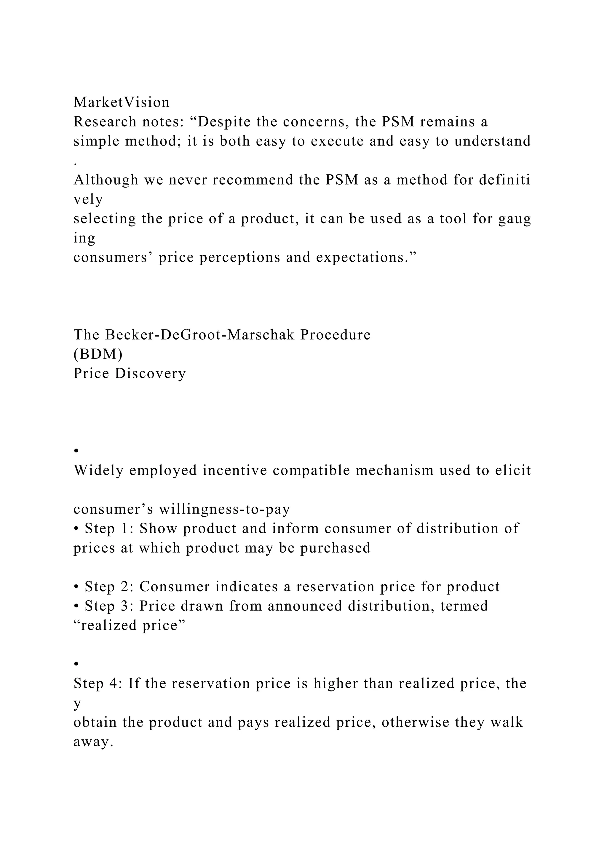 MarketVision
Research notes: “Despite the concerns, the PSM remains a
simple method; it is both easy to execute and easy to understand
.
Although we never recommend the PSM as a method for definiti
vely
selecting the price of a product, it can be used as a tool for gaug
ing
consumers’ price perceptions and expectations.”
The Becker‐DeGroot‐Marschak Procedure
(BDM)
Price Discovery
•
Widely employed incentive compatible mechanism used to elicit
consumer’s willingness‐to‐pay
• Step 1: Show product and inform consumer of distribution of
prices at which product may be purchased
• Step 2: Consumer indicates a reservation price for product
• Step 3: Price drawn from announced distribution, termed
“realized price”
•
Step 4: If the reservation price is higher than realized price, the
y
obtain the product and pays realized price, otherwise they walk
away.
 