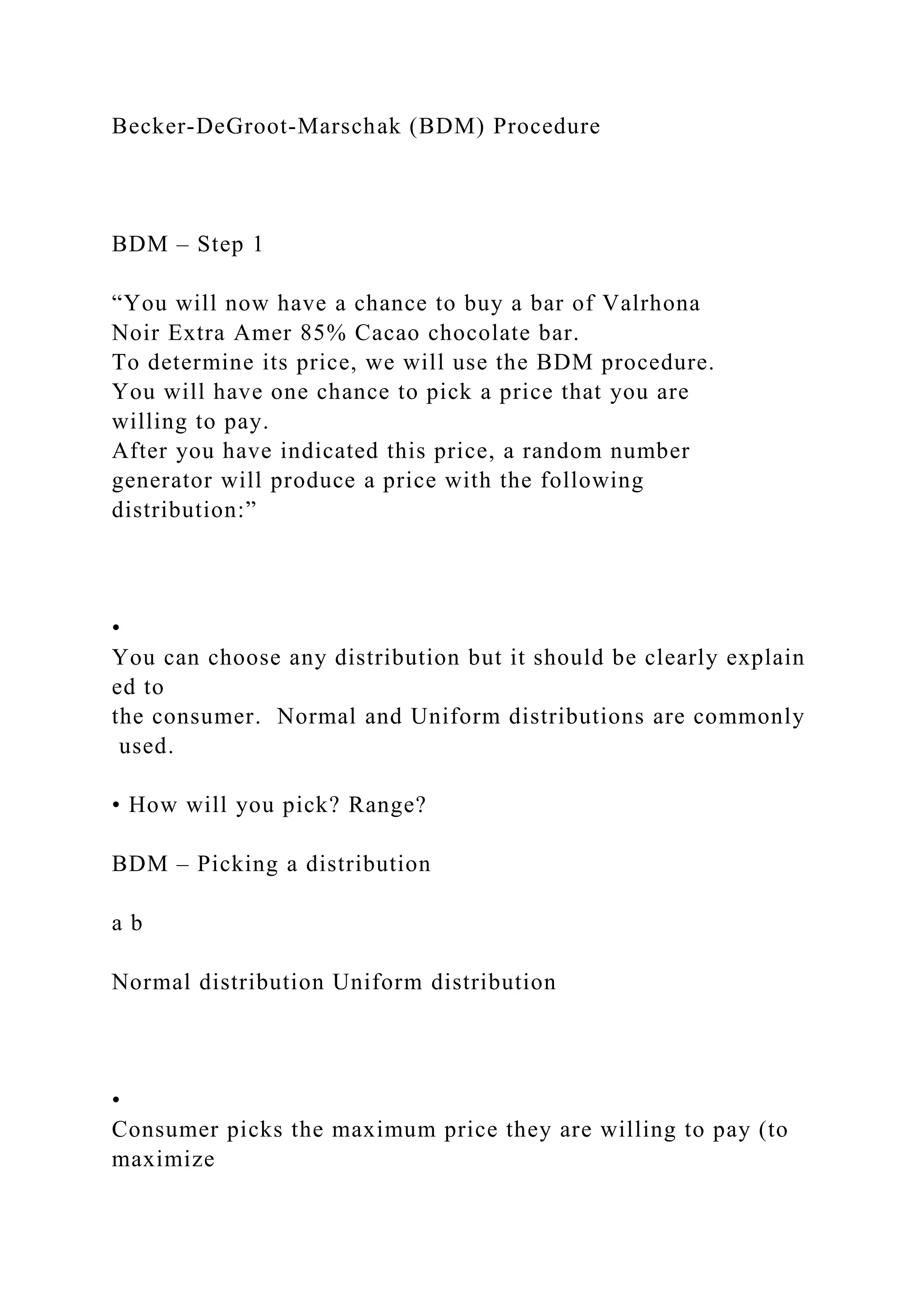Becker‐DeGroot‐Marschak (BDM) Procedure
BDM – Step 1
“You will now have a chance to buy a bar of Valrhona
Noir Extra Amer 85% Cacao chocolate bar.
To determine its price, we will use the BDM procedure.
You will have one chance to pick a price that you are
willing to pay.
After you have indicated this price, a random number
generator will produce a price with the following
distribution:”
•
You can choose any distribution but it should be clearly explain
ed to
the consumer. Normal and Uniform distributions are commonly
used.
• How will you pick? Range?
BDM – Picking a distribution
a b
Normal distribution Uniform distribution
•
Consumer picks the maximum price they are willing to pay (to
maximize
 