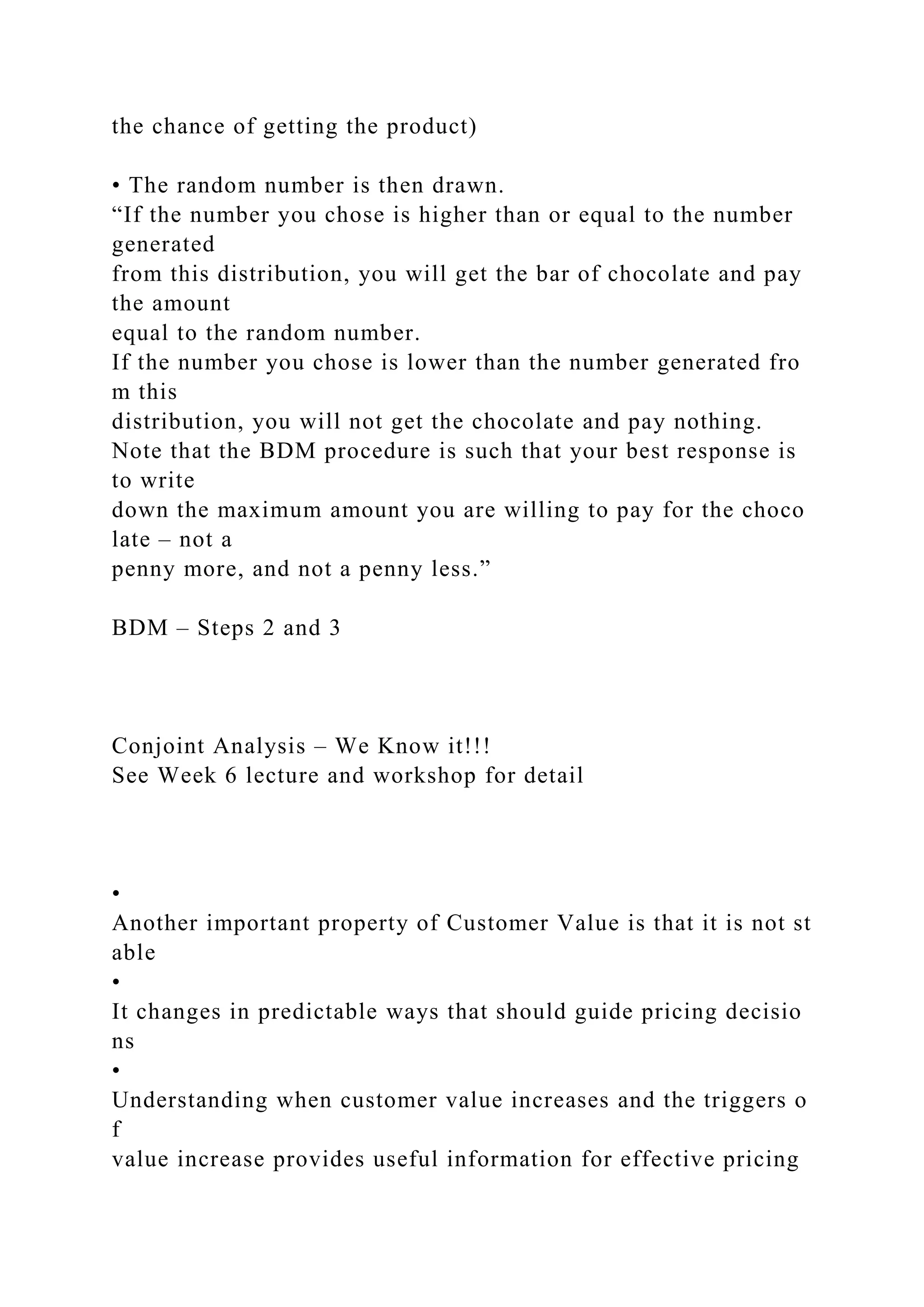 the chance of getting the product)
• The random number is then drawn.
“If the number you chose is higher than or equal to the number
generated
from this distribution, you will get the bar of chocolate and pay
the amount
equal to the random number.
If the number you chose is lower than the number generated fro
m this
distribution, you will not get the chocolate and pay nothing.
Note that the BDM procedure is such that your best response is
to write
down the maximum amount you are willing to pay for the choco
late – not a
penny more, and not a penny less.”
BDM – Steps 2 and 3
Conjoint Analysis – We Know it!!!
See Week 6 lecture and workshop for detail
•
Another important property of Customer Value is that it is not st
able
•
It changes in predictable ways that should guide pricing decisio
ns
•
Understanding when customer value increases and the triggers o
f
value increase provides useful information for effective pricing
 