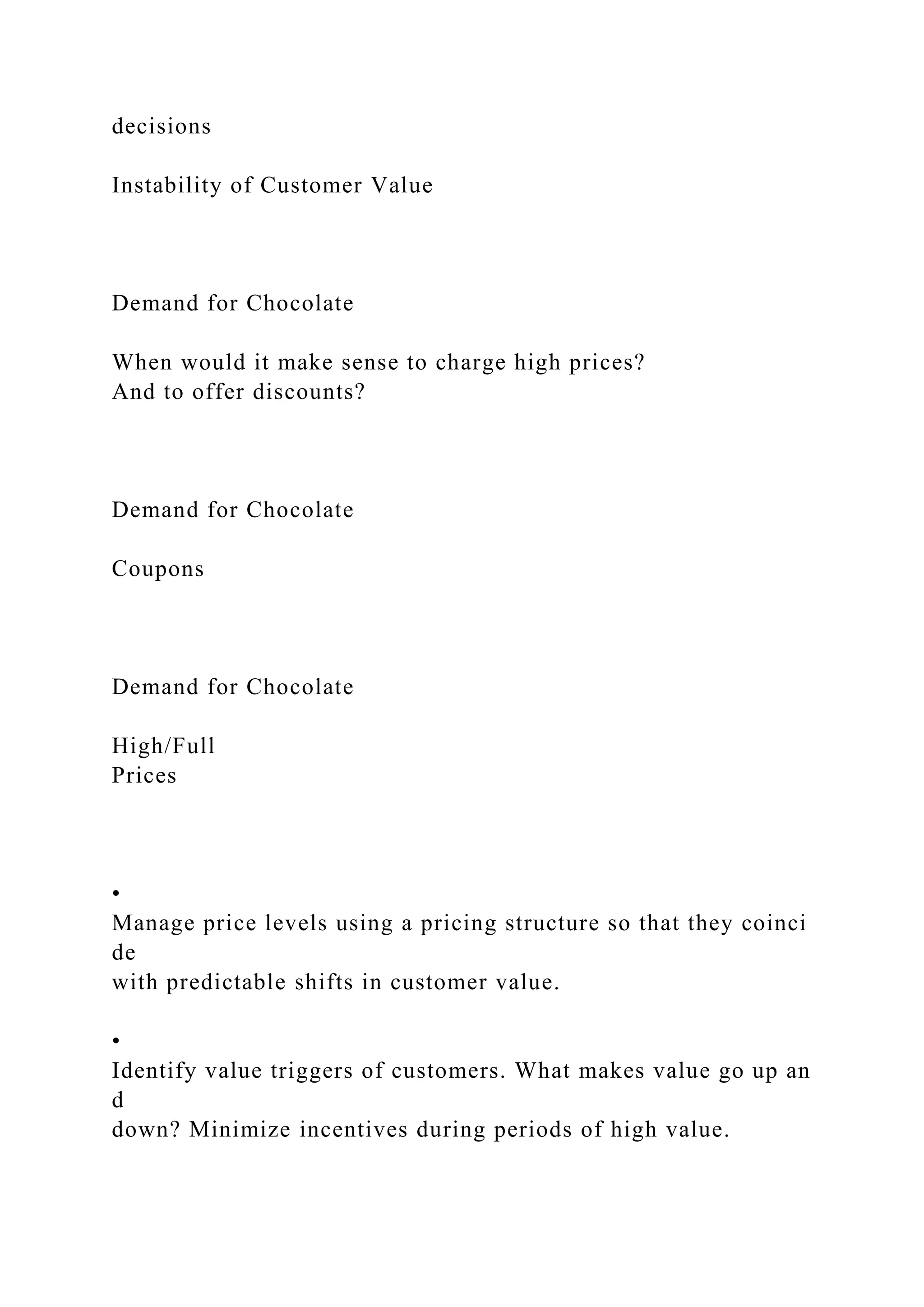 decisions
Instability of Customer Value
Demand for Chocolate
When would it make sense to charge high prices?
And to offer discounts?
Demand for Chocolate
Coupons
Demand for Chocolate
High/Full
Prices
•
Manage price levels using a pricing structure so that they coinci
de
with predictable shifts in customer value.
•
Identify value triggers of customers. What makes value go up an
d
down? Minimize incentives during periods of high value.
 