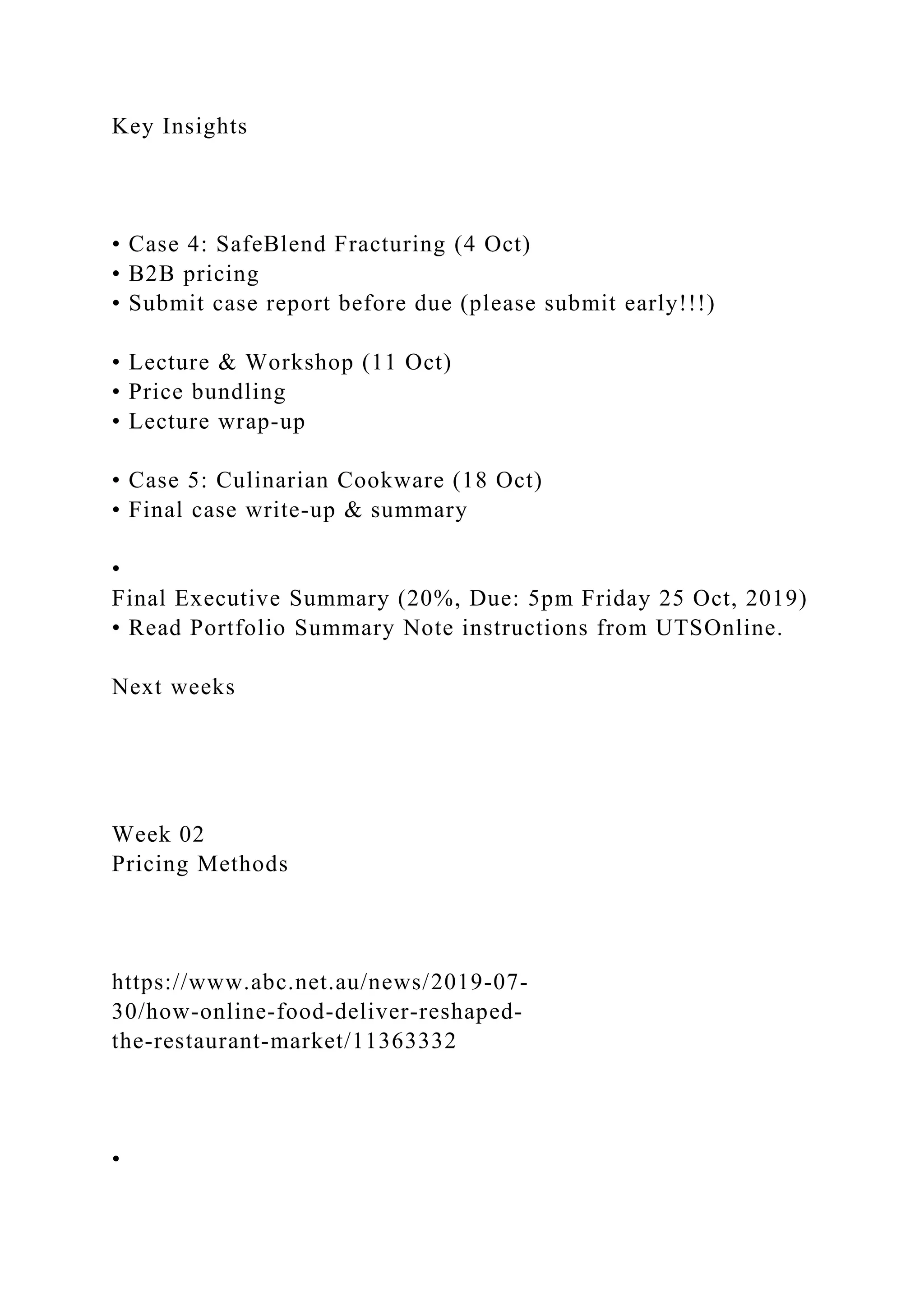Key Insights
• Case 4: SafeBlend Fracturing (4 Oct)
• B2B pricing
• Submit case report before due (please submit early!!!)
• Lecture & Workshop (11 Oct)
• Price bundling
• Lecture wrap‐up
• Case 5: Culinarian Cookware (18 Oct)
• Final case write‐up & summary
•
Final Executive Summary (20%, Due: 5pm Friday 25 Oct, 2019)
• Read Portfolio Summary Note instructions from UTSOnline.
Next weeks
Week 02
Pricing Methods
https://www.abc.net.au/news/2019‐07‐
30/how‐online‐food‐deliver‐reshaped‐
the‐restaurant‐market/11363332
•
 