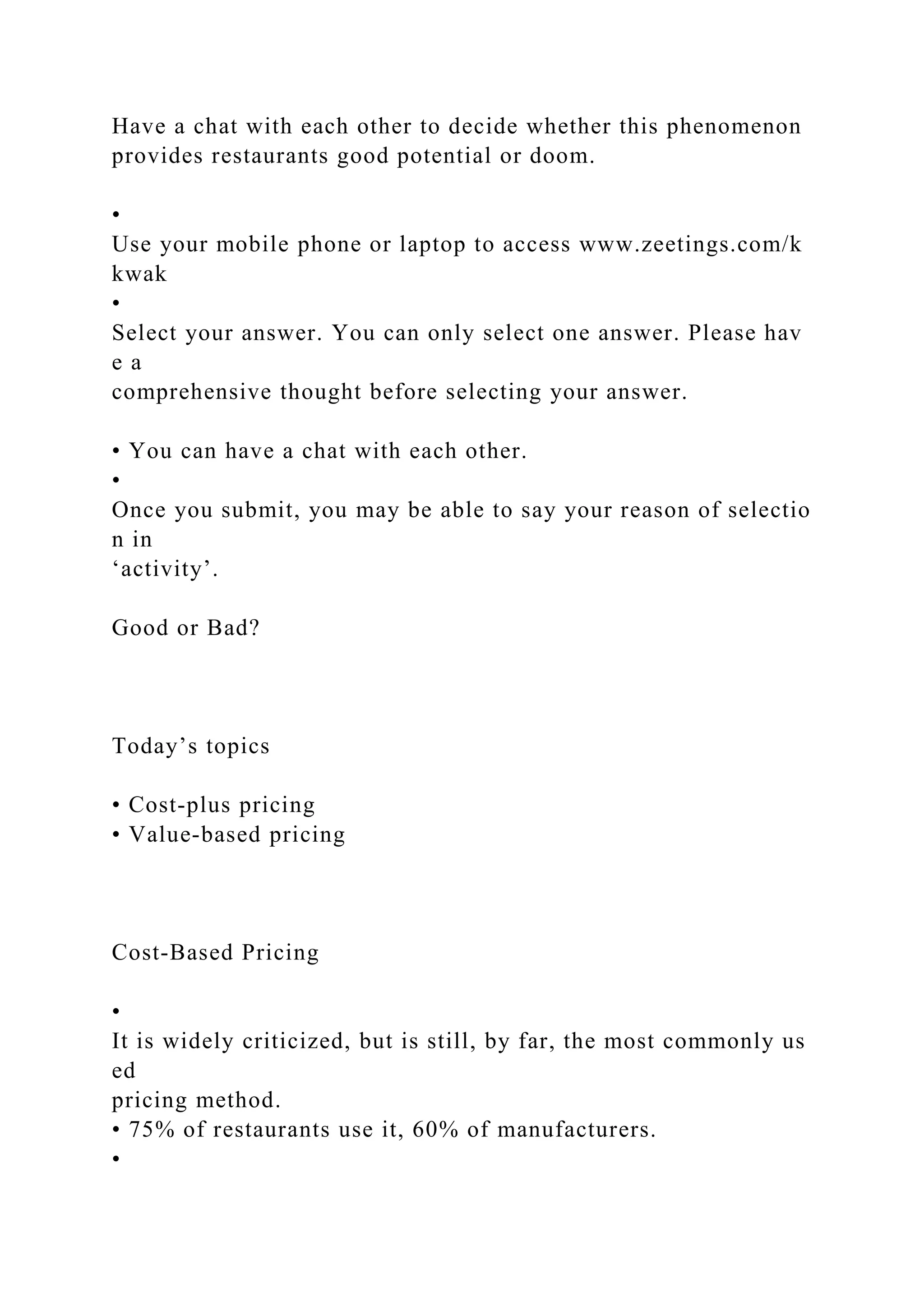 Have a chat with each other to decide whether this phenomenon
provides restaurants good potential or doom.
•
Use your mobile phone or laptop to access www.zeetings.com/k
kwak
•
Select your answer. You can only select one answer. Please hav
e a
comprehensive thought before selecting your answer.
• You can have a chat with each other.
•
Once you submit, you may be able to say your reason of selectio
n in
‘activity’.
Good or Bad?
Today’s topics
• Cost‐plus pricing
• Value‐based pricing
Cost‐Based Pricing
•
It is widely criticized, but is still, by far, the most commonly us
ed
pricing method.
• 75% of restaurants use it, 60% of manufacturers.
•
 