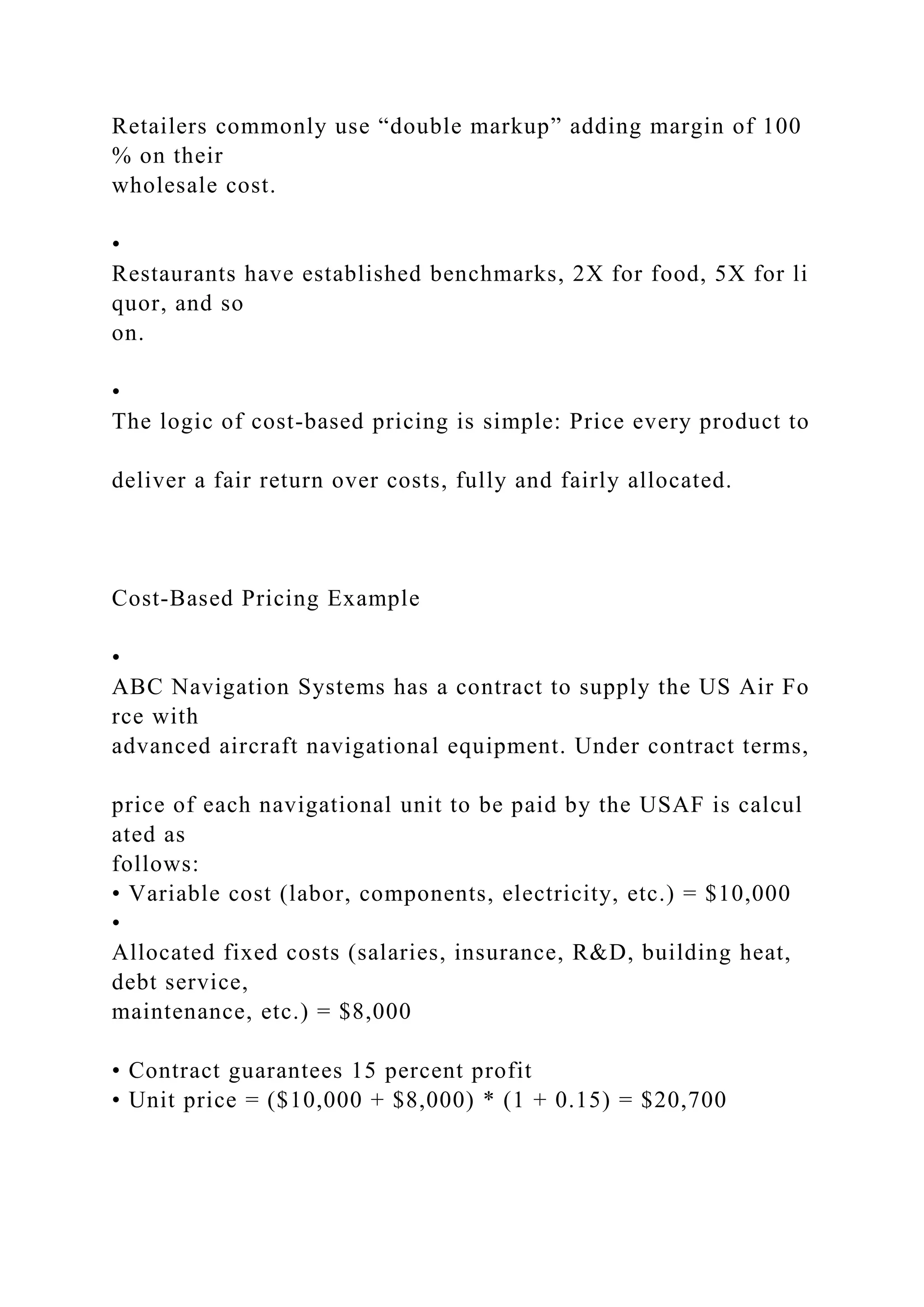 Retailers commonly use “double markup” adding margin of 100
% on their
wholesale cost.
•
Restaurants have established benchmarks, 2X for food, 5X for li
quor, and so
on.
•
The logic of cost‐based pricing is simple: Price every product to
deliver a fair return over costs, fully and fairly allocated.
Cost‐Based Pricing Example
•
ABC Navigation Systems has a contract to supply the US Air Fo
rce with
advanced aircraft navigational equipment. Under contract terms,
price of each navigational unit to be paid by the USAF is calcul
ated as
follows:
• Variable cost (labor, components, electricity, etc.) = $10,000
•
Allocated fixed costs (salaries, insurance, R&D, building heat,
debt service,
maintenance, etc.) = $8,000
• Contract guarantees 15 percent profit
• Unit price = ($10,000 + $8,000) * (1 + 0.15) = $20,700
 