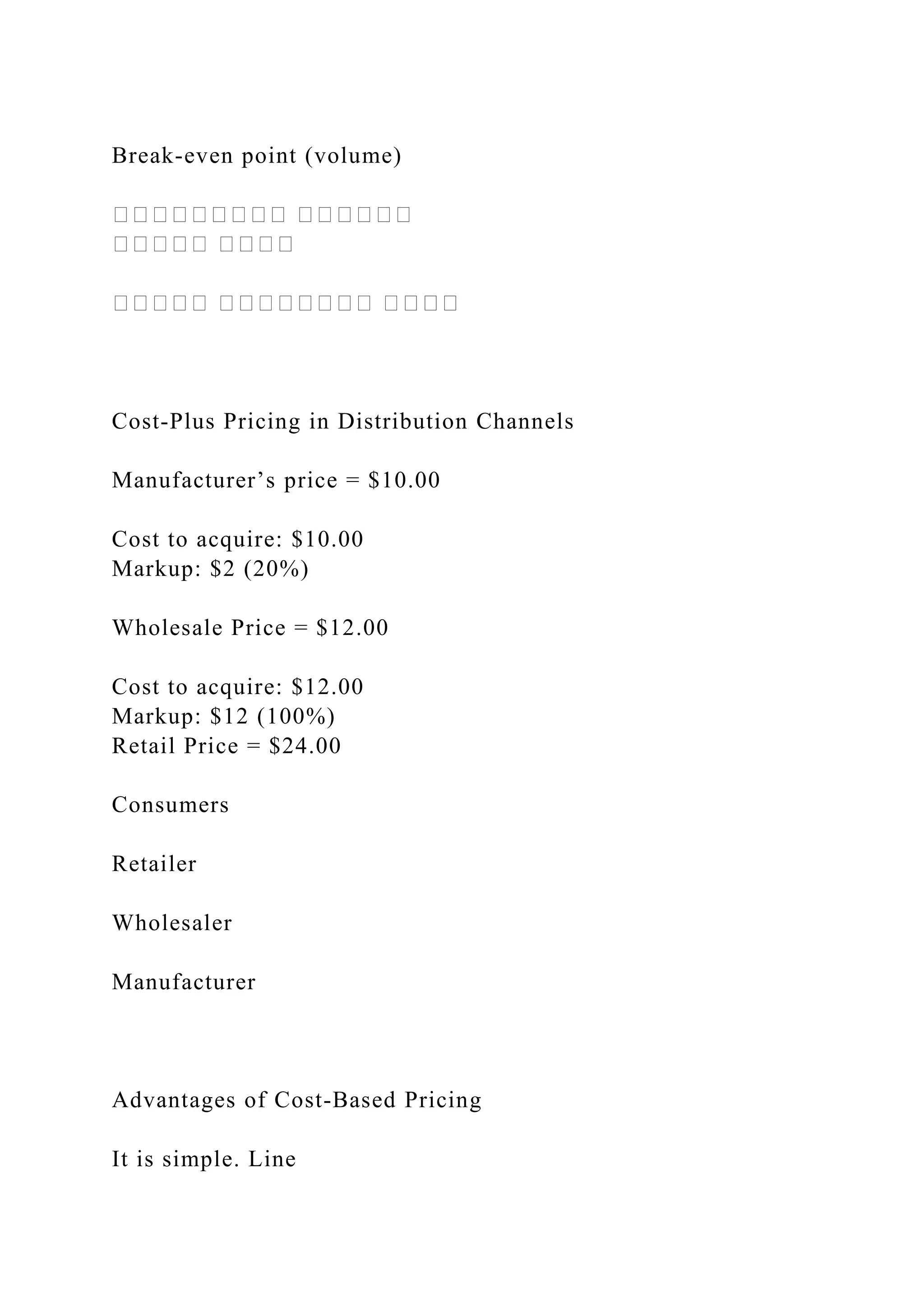 Break‐even point (volume)
��������� ������
����� ����
����� �������� ����
Cost‐Plus Pricing in Distribution Channels
Manufacturer’s price = $10.00
Cost to acquire: $10.00
Markup: $2 (20%)
Wholesale Price = $12.00
Cost to acquire: $12.00
Markup: $12 (100%)
Retail Price = $24.00
Consumers
Retailer
Wholesaler
Manufacturer
Advantages of Cost‐Based Pricing
It is simple. Line
 