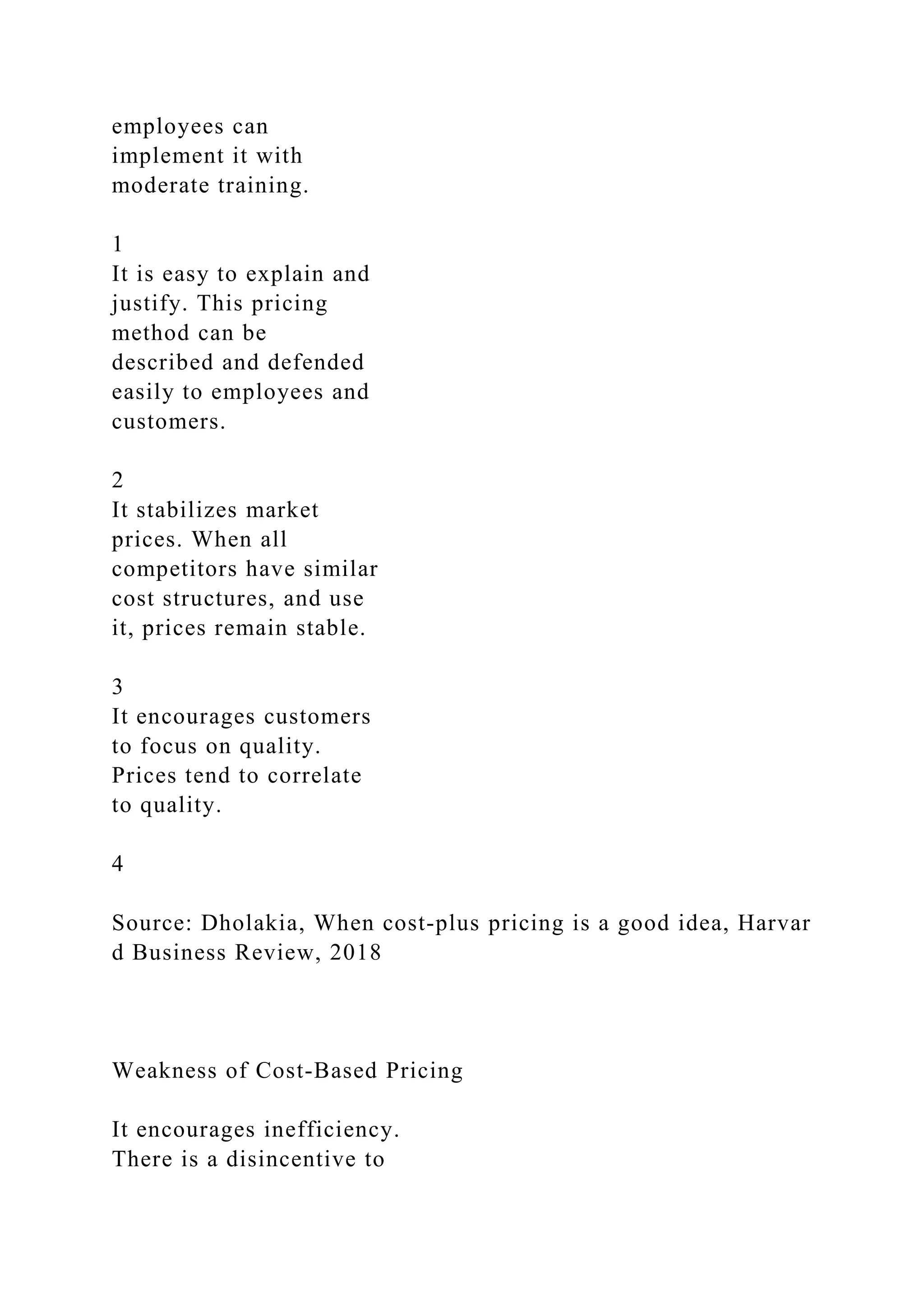 employees can
implement it with
moderate training.
1
It is easy to explain and
justify. This pricing
method can be
described and defended
easily to employees and
customers.
2
It stabilizes market
prices. When all
competitors have similar
cost structures, and use
it, prices remain stable.
3
It encourages customers
to focus on quality.
Prices tend to correlate
to quality.
4
Source: Dholakia, When cost‐plus pricing is a good idea, Harvar
d Business Review, 2018
Weakness of Cost‐Based Pricing
It encourages inefficiency.
There is a disincentive to
 