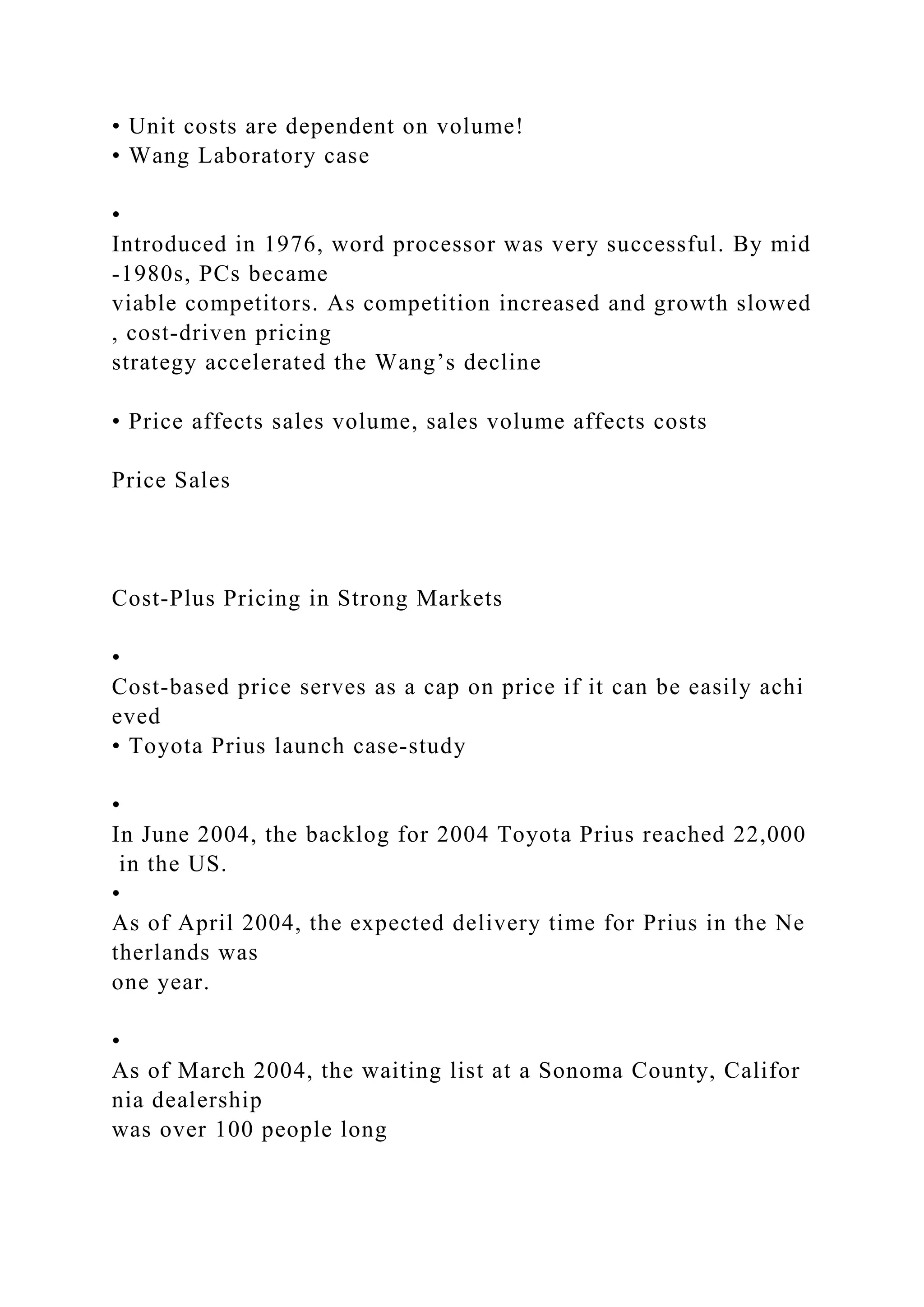 • Unit costs are dependent on volume!
• Wang Laboratory case
•
Introduced in 1976, word processor was very successful. By mid
‐1980s, PCs became
viable competitors. As competition increased and growth slowed
, cost‐driven pricing
strategy accelerated the Wang’s decline
• Price affects sales volume, sales volume affects costs
Price Sales
Cost‐Plus Pricing in Strong Markets
•
Cost‐based price serves as a cap on price if it can be easily achi
eved
• Toyota Prius launch case‐study
•
In June 2004, the backlog for 2004 Toyota Prius reached 22,000
in the US.
•
As of April 2004, the expected delivery time for Prius in the Ne
therlands was
one year.
•
As of March 2004, the waiting list at a Sonoma County, Califor
nia dealership
was over 100 people long
 
