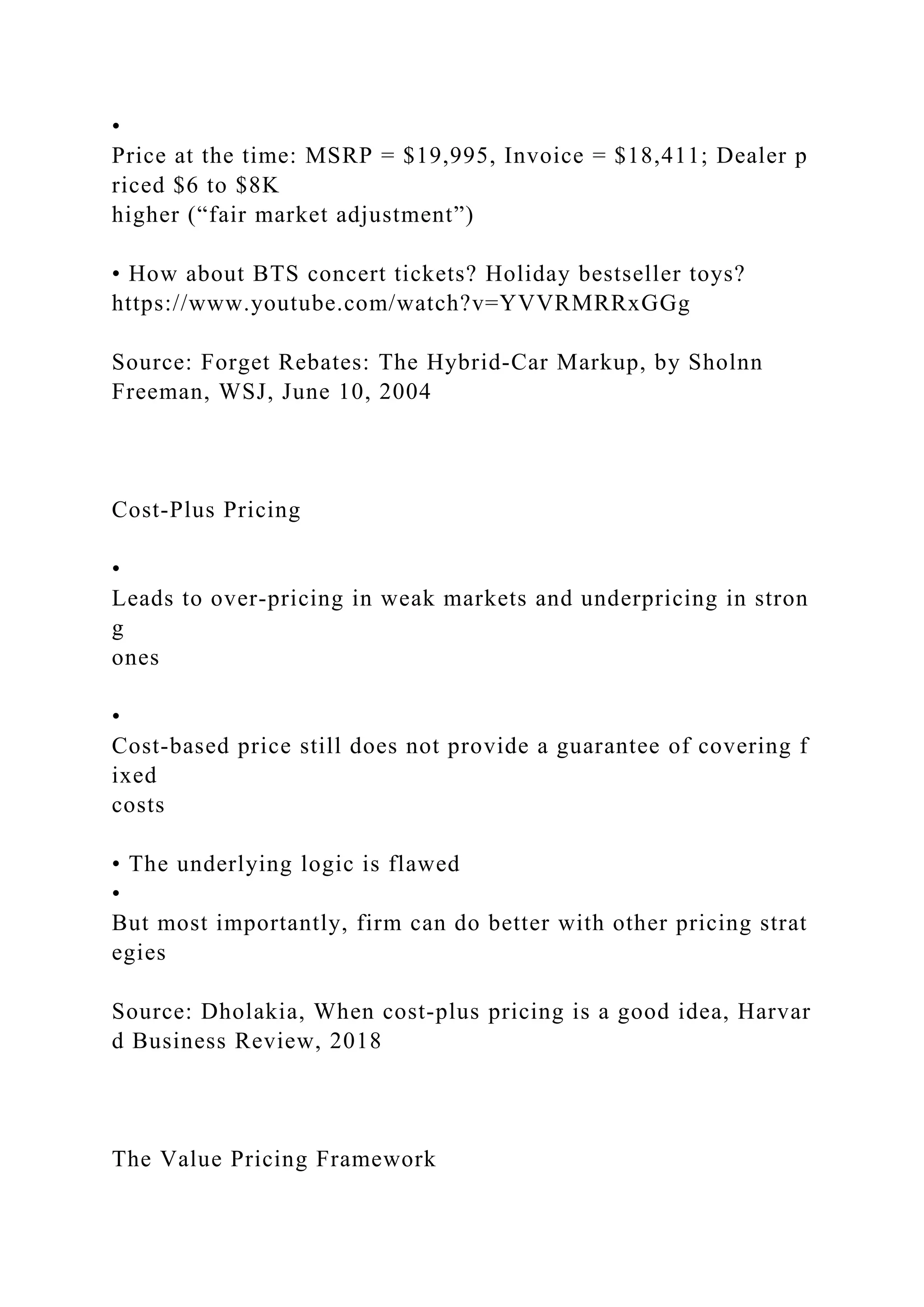 •
Price at the time: MSRP = $19,995, Invoice = $18,411; Dealer p
riced $6 to $8K
higher (“fair market adjustment”)
• How about BTS concert tickets? Holiday bestseller toys?
https://www.youtube.com/watch?v=YVVRMRRxGGg
Source: Forget Rebates: The Hybrid‐Car Markup, by Sholnn
Freeman, WSJ, June 10, 2004
Cost‐Plus Pricing
•
Leads to over‐pricing in weak markets and underpricing in stron
g
ones
•
Cost‐based price still does not provide a guarantee of covering f
ixed
costs
• The underlying logic is flawed
•
But most importantly, firm can do better with other pricing strat
egies
Source: Dholakia, When cost‐plus pricing is a good idea, Harvar
d Business Review, 2018
The Value Pricing Framework
 
