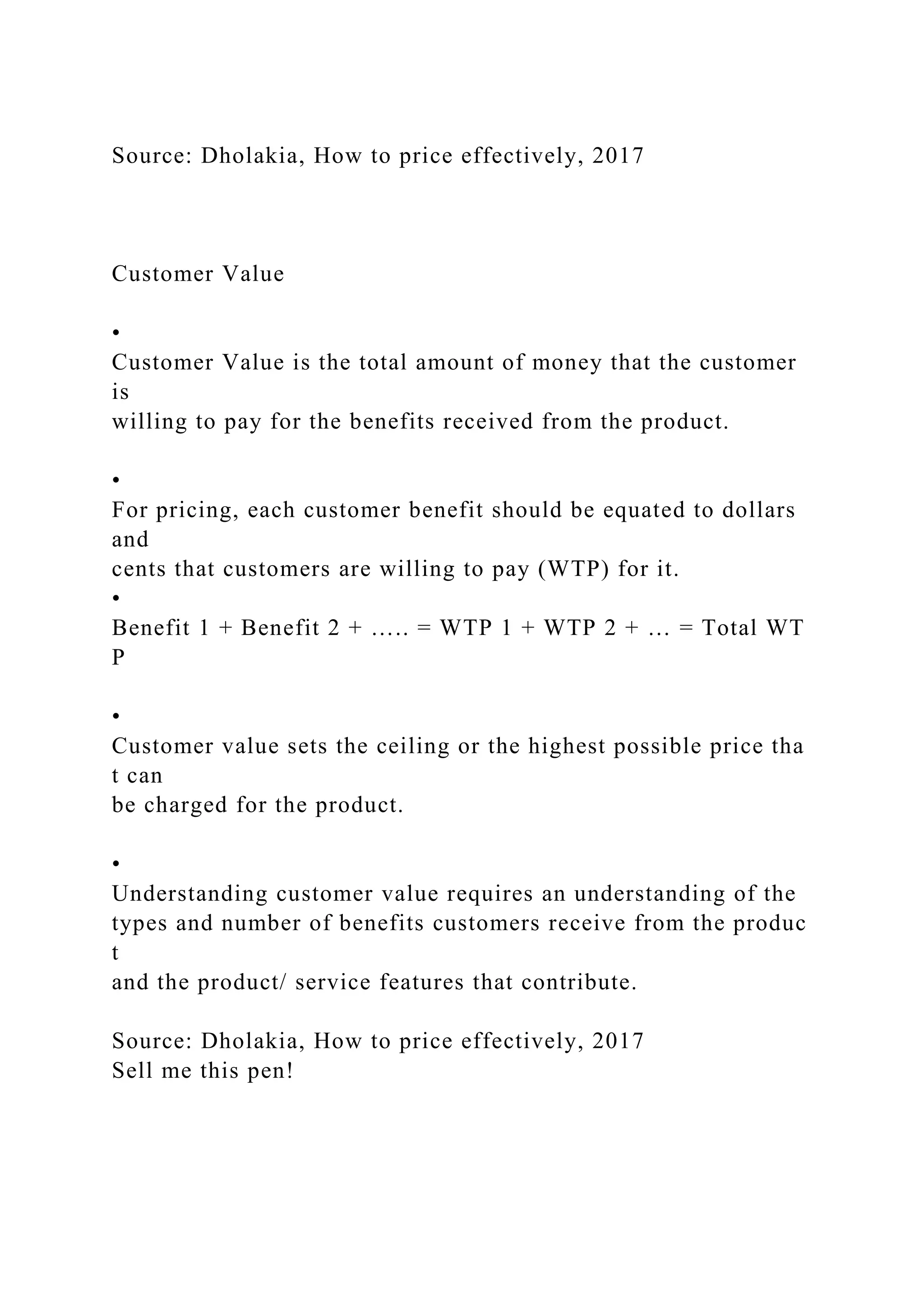 Source: Dholakia, How to price effectively, 2017
Customer Value
•
Customer Value is the total amount of money that the customer
is
willing to pay for the benefits received from the product.
•
For pricing, each customer benefit should be equated to dollars
and
cents that customers are willing to pay (WTP) for it.
•
Benefit 1 + Benefit 2 + ….. = WTP 1 + WTP 2 + … = Total WT
P
•
Customer value sets the ceiling or the highest possible price tha
t can
be charged for the product.
•
Understanding customer value requires an understanding of the
types and number of benefits customers receive from the produc
t
and the product/ service features that contribute.
Source: Dholakia, How to price effectively, 2017
Sell me this pen!
 