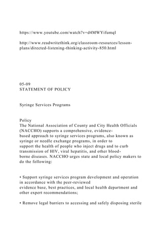 https://www.youtube.com/watch?v=d4MWYifumqI
http://www.readwritethink.org/classroom-resources/lesson-
plans/directed-listening-thinking-activity-850.html
05-09
STATEMENT OF POLICY
Syringe Services Programs
Policy
The National Association of County and City Health Officials
(NACCHO) supports a comprehensive, evidence-
based approach to syringe services programs, also known as
syringe or needle exchange programs, in order to
support the health of people who inject drugs and to curb
transmission of HIV, viral hepatitis, and other blood-
borne diseases. NACCHO urges state and local policy makers to
do the following:
• Support syringe services program development and operation
in accordance with the peer-reviewed
evidence base, best practices, and local health department and
other expert recommendations;
• Remove legal barriers to accessing and safely disposing sterile
 