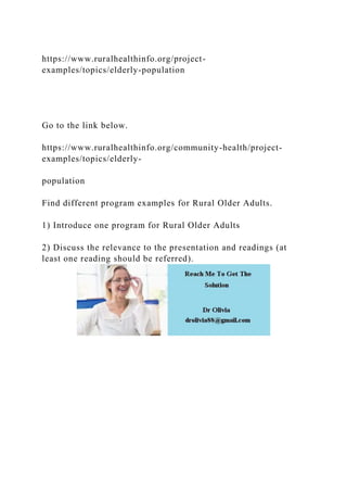 https://www.ruralhealthinfo.org/project-
examples/topics/elderly-population
Go to the link below.
https://www.ruralhealthinfo.org/community-health/project-
examples/topics/elderly-
population
Find different program examples for Rural Older Adults.
1) Introduce one program for Rural Older Adults
2) Discuss the relevance to the presentation and readings (at
least one reading should be referred).
 