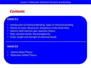 Lesson 3. Molecules: Electronic Structure and Bonding
Lesson 3.1
• Introduction to Chemical Bonding. Types of chemical bonding
• Theory of Lewis. Resonance. Exceptions to the Octet Rule
• Valence-shell electron-pair repulsion theory
• Polar covalent bonds. Electronegativity
• Order, length and strength of chemical bonds
Lesson 3.2
• Valence Bond Theory
• Molecular Orbital Theory
Contents
 