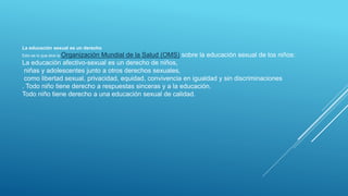 La educación sexual es un derecho
Esto es lo que dice la Organización Mundial de la Salud (OMS) sobre la educación sexual de los niños:
La educación afectivo-sexual es un derecho de niños,
niñas y adolescentes junto a otros derechos sexuales,
como libertad sexual, privacidad, equidad, convivencia en igualdad y sin discriminaciones
. Todo niño tiene derecho a respuestas sinceras y a la educación.
Todo niño tiene derecho a una educación sexual de calidad.
 