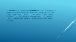 La educación integral en sexualidad facilita a los jóvenes´poder
mejorar sus capacidades de análisis, de comunicación y otras
capacidades útiles para la vida con miras a garantizar la salud y
el bienestar en términos de sexualidad, derechos humanos,
valores, relaciones sanas y respetuosas, normas culturales y
sociales,
 