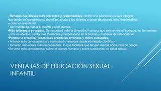 VENTAJAS DE EDUCACIÓN SEXUAL
INFANTIL
•Tomarán decisiones más correctas y responsables. recibir una educación sexual integral,
•partiendo del conocimiento científico, ayuda a los jóvenes a tomar decisiones más responsables
•sobre su sexualidad.
• Se respetarán más a sí mismo y a los demás.
•Más tolerancia y respeto. Se respetará más la diversidad humana que existen en los cuerpos, en las mentes
•y en los afectos. Serán más tolerantes y respetuosos en la formas y maneras de relacionarse.
•Permitiría erradicar todas esas creencias erróneas y mitos culturales.
• Al tener más conocimientos e información -siempre desde el método científico-
• tomarán decisiones más responsables, lo que facilitará que tengan menos conductas de riesgo.
•Se tiene más conocimiento sobre el cuerpo humano y sobre cuestiones de salud sexual
 
