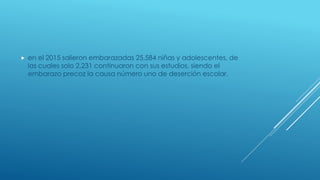  en el 2015 salieron embarazadas 25,584 niñas y adolescentes, de
las cuales solo 2,231 continuaron con sus estudios, siendo el
embarazo precoz la causa número uno de deserción escolar.
 