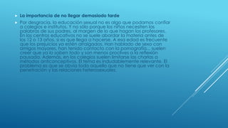  La importancia de no llegar demasiado tarde
 Por desgracia, la educación sexual no es algo que podamos confiar
a colegios e institutos. Y no sólo porque los niños necesiten las
palabras de sus padres, al margen de lo que hagan los profesores.
En los centros educativos no se suele abordar la materia antes de
los 12 o 13 años, si es que llega a hacerse. A esa edad es frecuente
que los prejuicios ya estén arraigados. Han hablado de sexo con
amigos mayores, han tenido contacto con la pornografía... suelen
creer que ya lo saben todo y son menos proclives a la reflexión
pausada. Además, en los colegios suelen limitarse las charlas a
métodos anticonceptivos. El tema es indudablemente relevante. El
problema es que se obvia todo aquello que no tiene que ver con la
penetración y las relaciones heterosexuales.
 