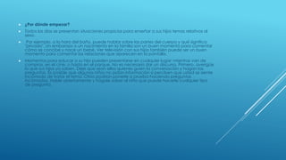  ¿Por dónde empezar?
 Todos los días se presentan situaciones propicias para enseñar a sus hijos temas relativos al
sexo.
 Por ejemplo, a la hora del baño, puede hablar sobre las partes del cuerpo y qué significa
"privado". Un embarazo o un nacimiento en la familia son un buen momento para comentar
cómo se concibe y nace un bebé. Ver televisión con sus hijos también puede ser un buen
momento para comentar las relaciones que aparecen en la pantalla.
 Momentos para educar a su hijo pueden presentarse en cualquier lugar: mientras van de
compras, en el cine, o hasta en el parque. No es necesario dar un discurso. Primero, averigüe
lo que sus hijos ya saben. Deje que sean ellos quienes guíen la conversación y hagan las
preguntas. Es posible que algunos niños no pidan información si perciben que usted se siente
incómodo de tratar el tema. Otros podrían ponerle a prueba haciendo preguntas
incómodas. Hable abiertamente y hágale saber al niño que puede hacerle cualquier tipo
de pregunta.
 