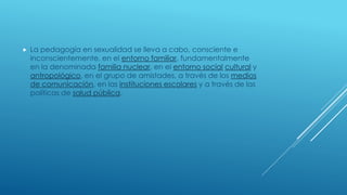  La pedagogía en sexualidad se lleva a cabo, consciente e
inconscientemente, en el entorno familiar, fundamentalmente
en la denominada familia nuclear, en el entorno social cultural y
antropológico, en el grupo de amistades, a través de los medios
de comunicación, en las instituciones escolares y a través de las
políticas de salud pública.
 