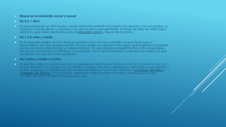  Etapas en el desarrollo social y sexual
 De 0 a 1 años
 La sexualidad en un niño recién nacido está íntimamente vinculada a la relación con sus padres, su
vivencia a través de los cuidados y las caricias de sus progenitores. A través de ellos se crean lazos
afectivos que serán necesarios para el desarrollo social y sexual de los niños.
 De 1 a 3 años y medio
 En la segunda etapa, el niño tiene un estrecho vínculo con su familia, lo que hace que su
pensamiento se vaya enriqueciendo. En esta etapa se oponen a las reglas que imponen sus padres,
como una forma de afianzar su independencia. En esta etapa se experimentan más sensaciones
de placer al controlar los esfínteres y a excretar, con lo que empiezan a conocer su cuerpo, lo que
necesitan y lo que les produce placer.
 De 3 años y medio a 6 años
 La tercera etapa se caracteriza por la exploración del mundo, tanto a nivel físico como social, con
lo que refuerzan los vínculos con su familia y amigos. Por ello, comienzan a descubrir su sexualidad, y
puede surgir aquí el primer periodo de enamoramiento hacia otro individuo (complejo de Edipo y
complejo de Electra). Por otro lado, aprenden a relacionarse con otros y a ensayar sus roles
sociales, así como a identificar su propio sexo
 