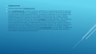  Adolescencia
 Artículo principal: Adolescencia
 En la adolescencia, se dan muchos cambios en los jóvenes muchos de esos
son físicos, psicológicos y biológicos. En muchos casos los jóvenes empiezan
a tener ideas sobre su aspecto físico y quieren parecerse a los modelos que
aparecen en las revistas o en los medios públicos por eso surgen ciertas
enfermedades por ejemplo la anorexia. La búsqueda de una identidad
propia es la tarea central. Se crean conflictos e inseguridades. Los conflictos
con los padres son numerosos, ya que suelen presionarle y empujarle a
tomar decisiones según sus definiciones. Los jóvenes hacen duras críticas a
la sociedad y a sus padres. Se crean amistades sólidas. En este momento los
jóvenes comienzan a establecer relaciones de pareja. Los padres deben
establecer una serie normas de forma consensuada con sus hijos. A partir de
ahí los jóvenes pueden tomar sus propias decisiones siempre que respeten
los valores y normas de las personas
 