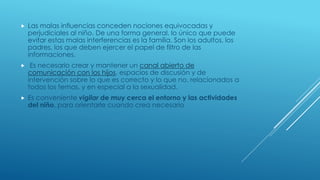  Las malas influencias conceden nociones equivocadas y
perjudiciales al niño. De una forma general, lo único que puede
evitar estas malas interferencias es la familia. Son los adultos, los
padres, los que deben ejercer el papel de filtro de las
informaciones.
 Es necesario crear y mantener un canal abierto de
comunicación con los hijos, espacios de discusión y de
intervención sobre lo que es correcto y lo que no, relacionados a
todos los temas, y en especial a la sexualidad.
 Es conveniente vigilar de muy cerca el entorno y las actividades
del niño, para orientarle cuando crea necesario
 