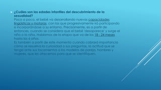  ¿Cuáles son las edades infantiles del descubrimiento de la
sexualidad?
Poco a poco, el bebé va desarrollando nuevas capacidades
lingüísticas y motoras, con las que progresivamente irá participando
e incorporándose a su entorno. Precisamente, es a partir de
entonces, cuando se considera que el bebé 'desaparece' y surge el
niño o la niña. Hablamos de la etapa que va de los 18 - 24 meses
hasta los 6 años.
Es también a partir de este momento cuando cobrará importancia
cómo se resuelva la curiosidad o sus preguntas, la actitud que se
tenga ante sus tocamientos o los modelos de pareja, hombres y
mujeres, que les ofrecemos para que se identifiquen.
 
