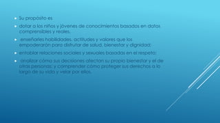  Su propósito es
 dotar a los niños y jóvenes de conocimientos basados en datos
comprensibles y reales,
 enseñarles habilidades, actitudes y valores que los
empoderarán para disfrutar de salud, bienestar y dignidad;
 entablar relaciones sociales y sexuales basadas en el respeto;
 analizar cómo sus decisiones afectan su propio bienestar y el de
otras personas; y comprender cómo proteger sus derechos a lo
largo de su vida y velar por ellos.
 